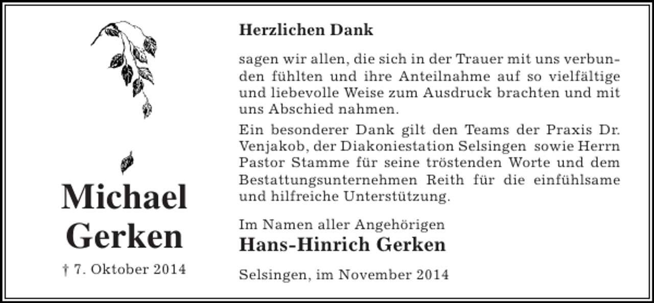 <p>Herzlichen Dank</p><p>Michael<br />Gerken<br />† 7. Oktober 2014</p><p>sagen wir allen, die sich in der Trauer mit uns verbunden fühlten und ihre Anteilnahme auf so vielfältige<br />und liebevolle Weise zum Ausdruck brachten und mit<br />uns Abschied nahmen.<br />Ein besonderer Dank gilt den Teams der Praxis Dr.<br />Venjakob, der Diakoniestation Selsingen sowie Herrn<br />Pastor Stamme für seine tröstenden Worte und dem<br />Bestattungsunternehmen Reith für die einfühlsame<br />und hilfreiche Unterstützung.<br />Im Namen aller Angehörigen</p><p>Hans-Hinrich Gerken<br />Selsingen, im November 2014</p>