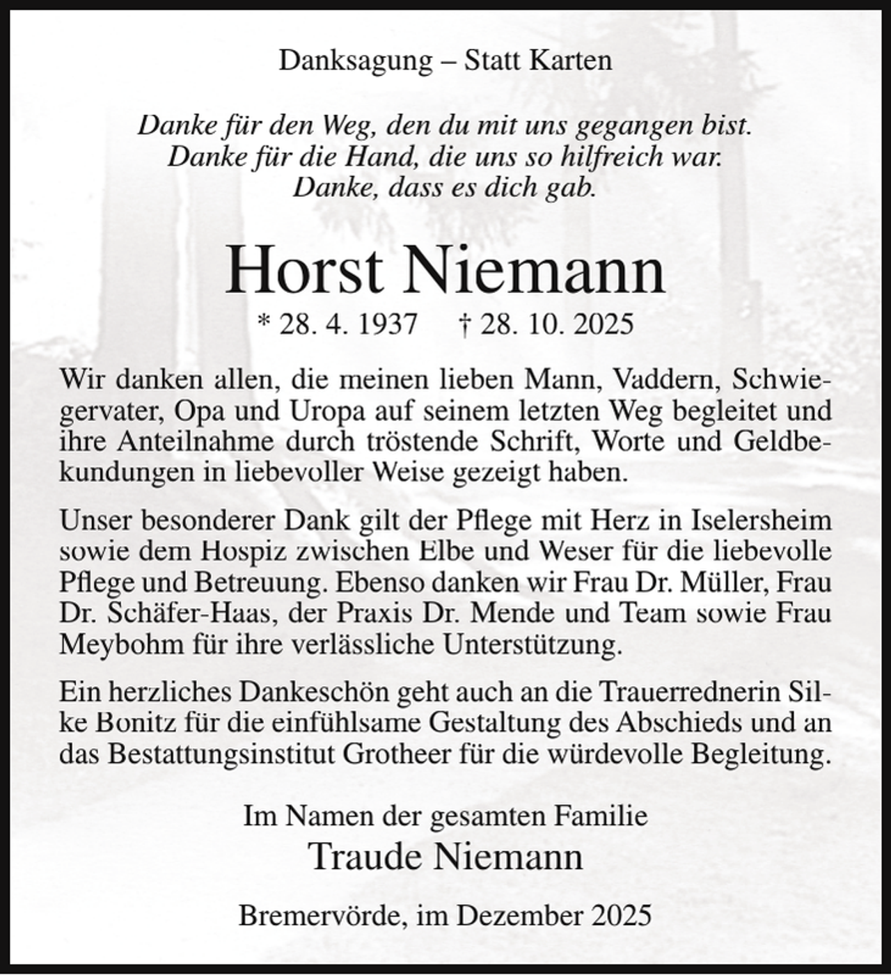<p>Danksagung – Statt Karten<br />Danke für den Weg, den du mit uns gegangen bist.<br />Danke für die Hand, die uns so hilfreich war.<br />Danke, dass es dich gab.</p><p>Horst Niemann<br />* 28. 4. 1937</p><p>† 28. 10. 2025</p><p>Wir danken allen, die meinen lieben Mann, Vaddern, Schwiegervater, Opa und Uropa auf seinem letzten Weg begleitet und<br />ihre Anteilnahme durch tröstende Schrift, Worte und Geldbekundungen in liebevoller Weise gezeigt haben.<br />Unser besonderer Dank gilt der Pflege mit Herz in Iselersheim<br />sowie dem Hospiz zwischen Elbe und Weser für die liebevolle<br />Pflege und Betreuung. Ebenso danken wir Frau Dr. Müller, Frau<br />Dr. Schäfer-Haas, der Praxis Dr. Mende und Team sowie Frau<br />Meybohm für ihre verlässliche Unterstützung.<br />Ein herzliches Dankeschön geht auch an die Trauerrednerin Silke Bonitz für die einfühlsame Gestaltung des Abschieds und an<br />das Bestattungsinstitut Grotheer für die würdevolle Begleitung.<br />Im Namen der gesamten Familie</p><p>Traude Niemann</p><p>Bremervörde, im Dezember 2025</p>