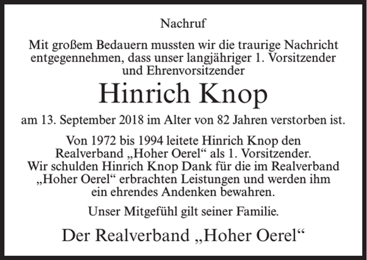 <p>Nachruf<br />Mit großem Bedauern mussten wir die traurige Nachricht<br />entgegennehmen, dass unser langjähriger 1. Vorsitzender<br />und Ehrenvorsitzender</p><p>Hinrich Knop</p><p>am 13. September 2018 im Alter von 82 Jahren verstorben ist.<br />Von 1972 bis 1994 leitete Hinrich Knop den<br />Realverband „Hoher Oerel“ als 1. Vorsitzender.<br />Wir schulden Hinrich Knop Dank für die im Realverband<br />„Hoher Oerel“ erbrachten Leistungen und werden ihm<br />ein ehrendes Andenken bewahren.<br />Unser Mitgefühl gilt seiner Familie.</p><p>Der Realverband „Hoher Oerel“</p>