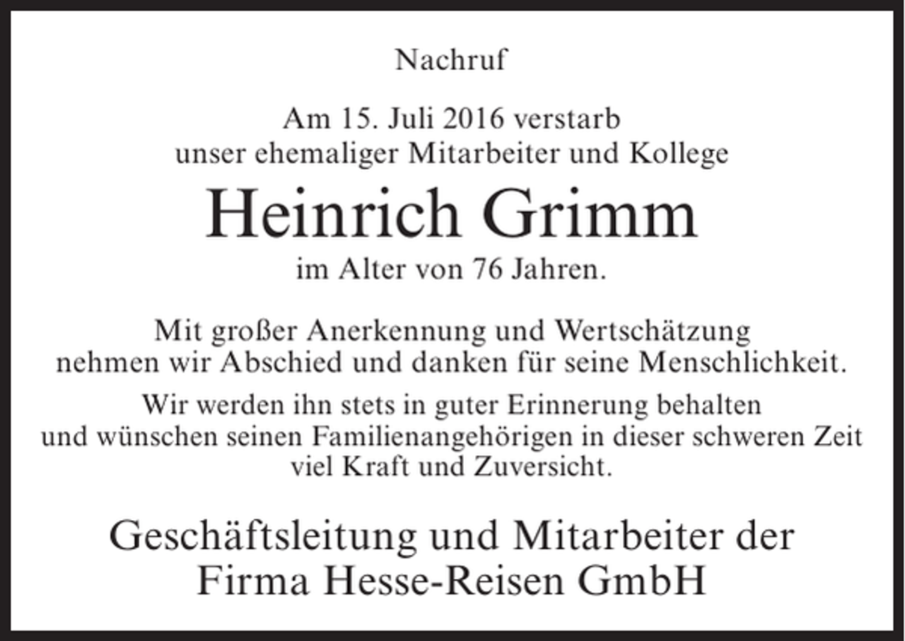 <p>Nachruf<br />Am 15. Juli 2016 verstarb<br />unser ehemaliger Mitarbeiter und Kollege</p><p>Heinrich Grimm<br />im Alter von 76 Jahren.</p><p>Mit großer Anerkennung und Wertschätzung<br />nehmen wir Abschied und danken für seine Menschlichkeit.<br />Wir werden ihn stets in guter Erinnerung behalten<br />und wünschen seinen Familienangehörigen in dieser schweren Zeit<br />viel Kraft und Zuversicht.</p><p>Geschäftsleitung und Mitarbeiter der<br />Firma Hesse-Reisen GmbH</p>