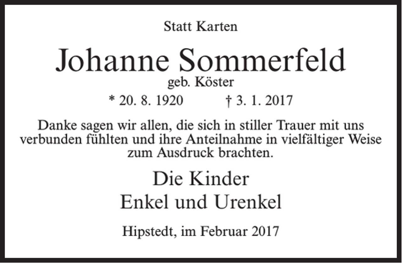 <p>Statt Karten</p><p>Johannegeb.Sommerfeld<br />Köster<br />* 20. 8. 1920</p><p>† 3. 1. 2017</p><p>Danke sagen wir allen, die sich in stiller Trauer mit uns<br />verbunden fühlten und ihre Anteilnahme in vielfältiger Weise<br />zum Ausdruck brachten.</p><p>Die Kinder<br />Enkel und Urenkel<br />Hipstedt, im Februar 2017</p>