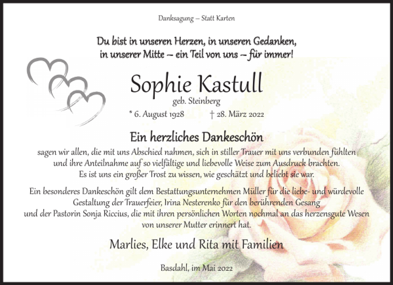 <p>Danksag�ng – Stat� Kar�en</p><p>Du bist in unseren Herzen, in unseren Gedanken,<br />in unserer Mit�e – ein Teil von uns – f�r immer!</p><p>Sophie Kast�ll</p><p>geb. Steinberg<br />* 6. Aug�st 1928<br />† 28. März 2022</p><p>Ein herzliches Dankeschön</p><p>sagen wir allen, die mit uns Abschied nahmen, sich in stiller Trauer mit uns verbunden f�hlten<br />und ihre Anteilnahme auf so vielfältige und liebevolle Weise zum Ausdr�ck brachten.<br />Es ist uns ein g�oßer Trost zu wissen, wie geschätzt und beliebt sie war.</p><p>Ein besonderes Dankeschön gilt dem Bestat��ngsunter�ehmen Müller f�r die liebe- und würdevolle<br />Gestalt�ng der Trauerfeier, Irina Nesterenko f�r den ber�hrenden Gesang<br />und der Pastorin Sonja Riccius, die mit ihren persönlichen Wor�en nochmal an das herzensg�te Wesen<br />von unserer Mut�er erinner� hat.</p><p>Marlies, Elke und Rita mit Familien<br />Basdahl, im Mai 2022</p>