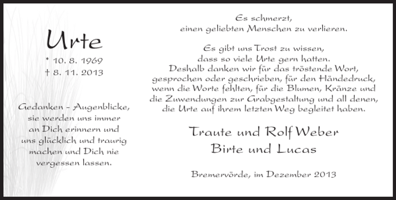 <p>Urte</p><p>* 10. 8. 1969<br />† 8. 11. 2013<br />Gedanken - Augenblicke,<br />sie werden uns immer<br />an Dich erinnern und<br />uns glücklich und traurig<br />machen und Dich nie<br />vergessen lassen.</p><p>Es schmerzt,<br />einen geliebten Menschen zu verlieren.<br />Es gibt uns Trost zu wissen,<br />dass so viele Urte gern hatten.<br />Deshalb danken wir für das tröstende Wort,<br />gesprochen oder geschrieben, für den Händedruck,<br />wenn die Worte fehlten, für die Blumen, Kränze und<br />die Zuwendungen zur Grabgestaltung und all denen,<br />die Urte auf ihrem letzten Weg begleitet haben.</p><p>Traute und Rolf Weber<br />Birte und Lucas<br />Bremervörde, im Dezember 2013</p>