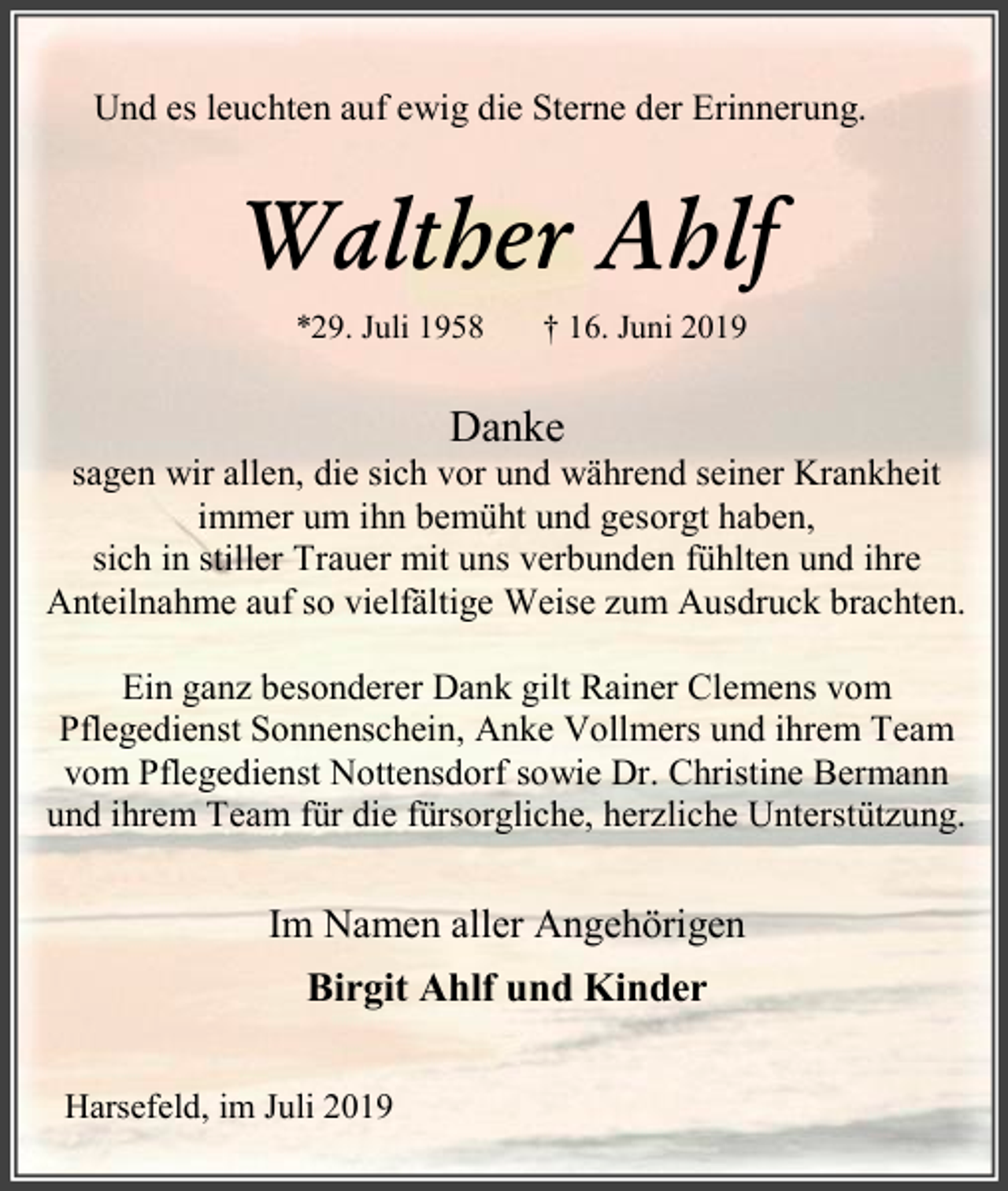 <p>Und es leuchten auf ewig die Sterne der Erinnerung.</p><p>Walther Ahlf<br />*29. Juli 1958</p><p>† 16. Juni 2019</p><p>Danke</p><p>sagen wir allen, die sich vor und während seiner Krankheit<br />immer um ihn bemüht und gesorgt haben,<br />sich in stiller Trauer mit uns verbunden fühlten und ihre<br />Anteilnahme auf so vielfältige Weise zum Ausdruck brachten.<br />Ein ganz besonderer Dank gilt Rainer Clemens vom<br />Pflegedienst Sonnenschein, Anke Vollmers und ihrem Team<br />vom Pflegedienst Nottensdorf sowie Dr. Christine Bermann<br />und ihrem Team für die fürsorgliche, herzliche Unterstützung.</p><p>Im Namen aller Angehörigen<br />Birgit Ahlf und Kinder<br />Harsefeld, im Juli 2019</p>