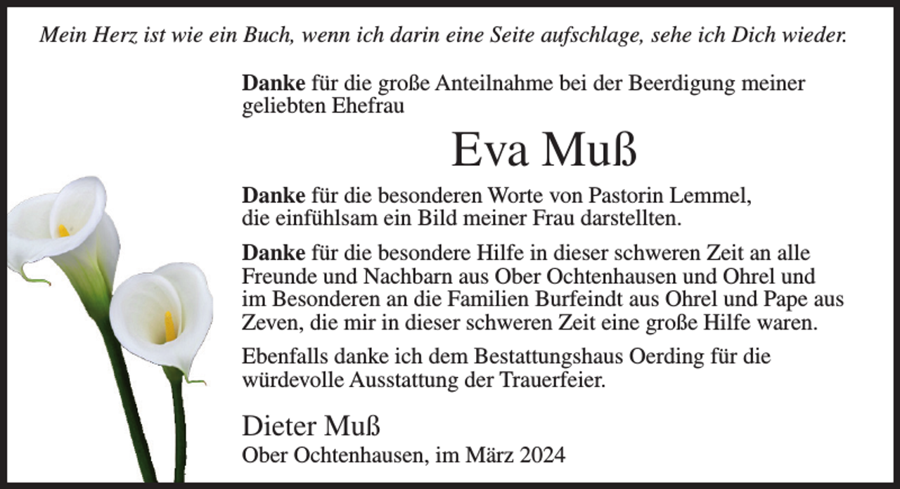 <p>Mein Herz ist wie ein Buch, wenn ich darin eine Seite aufschlage, sehe ich Dich wieder.<br />Danke für die große Anteilnahme bei der Beerdigung meiner<br />geliebten Ehefrau</p><p>Eva Muß<br />Danke für die besonderen Worte von Pastorin Lemmel,<br />die einfühlsam ein Bild meiner Frau darstellten.<br />Danke für die besondere Hilfe in dieser schweren Zeit an alle<br />Freunde und Nachbarn aus Ober Ochtenhausen und Ohrel und<br />im Besonderen an die Familien Burfeindt aus Ohrel und Pape aus<br />Zeven, die mir in dieser schweren Zeit eine große Hilfe waren.<br />Ebenfalls danke ich dem Bestattungshaus Oerding für die<br />würdevolle Ausstattung der Trauerfeier.</p><p>Dieter Muß<br />Ober Ochtenhausen, im März 2024</p>