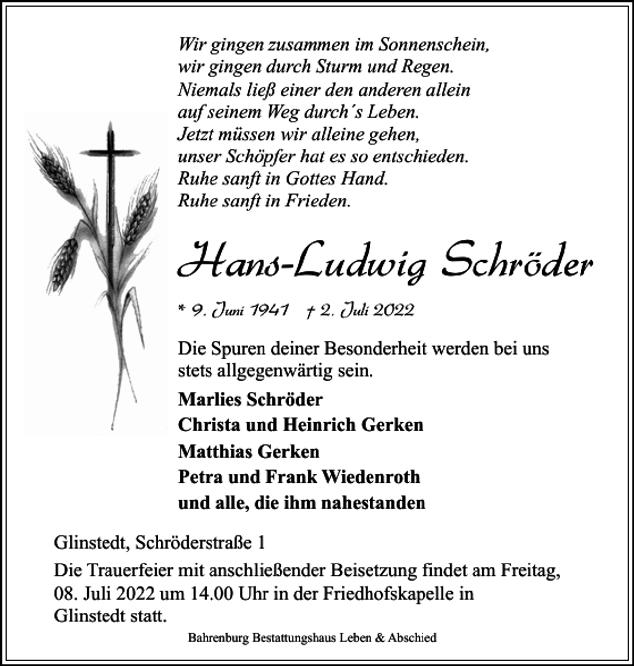 <p>Wir gingen zusammen im Sonnenschein,<br />wir gingen durch Sturm und Regen.<br />Niemals ließ einer den anderen allein<br />auf seinem Weg durch´s Leben.<br />Jetzt müssen wir alleine gehen,<br />unser Schöpfer hat es so entschieden.<br />Ruhe sanft in Gottes Hand.<br />Ruhe sanft in Frieden.</p><p>Hans-Ludwig Schröder<br />* 9. Juni 1941 † 2. Juli 2022<br />Die Spuren deiner Besonderheit werden bei uns<br />stets allgegenwärtig sein.<br />Marlies Schröder<br />Christa und Heinrich Gerken<br />Matthias Gerken<br />Petra und Frank Wiedenroth<br />und alle, die ihm nahestanden<br />Glinstedt, Schröderstraße 1<br />Die Trauerfeier mit anschließender Beisetzung findet am Freitag,<br />08. Juli 2022 um 14.00 Uhr in der Friedhofskapelle in<br />Glinstedt statt.<br />Bahrenburg Bestattungshaus Leben &amp; Abschied</p>