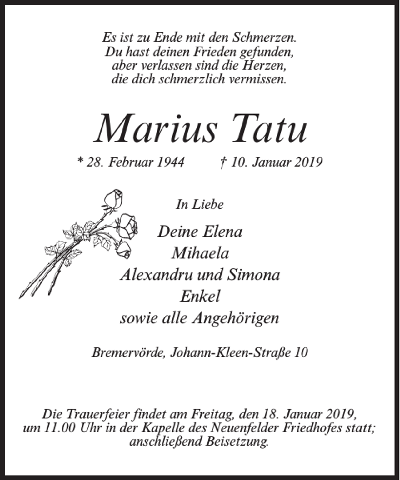 <p>Es ist zu Ende mit den Schmerzen.<br />Du hast deinen Frieden gefunden,<br />aber verlassen sind die Herzen,<br />die dich schmerzlich vermissen.</p><p>Marius Tatu<br />* 28. Februar 1944 † 10. Januar 2019<br />In Liebe</p><p>Deine Elena<br />Mihaela<br />Alexandru und Simona<br />Enkel<br />sowie alle Angehörigen<br />Bremervörde, Johann-Kleen-Straße 10</p><p>Die Trauerfeier findet am Freitag, den 18. Januar 2019,<br />um 11.00 Uhr in der Kapelle des Neuenfelder Friedhofes statt;<br />anschließend Beisetzung.</p>