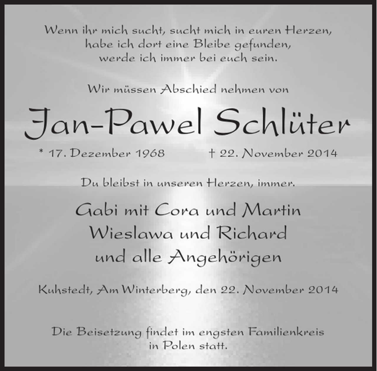 <p>Wenn ihr mich sucht, sucht mich in euren Herzen,<br />habe ich dort eine Bleibe gefunden,<br />werde ich immer bei euch sein.<br />Wir müssen Abschied nehmen von</p><p>Jan-Pawel Schlüter<br />* 17. Dezember 1968</p><p>† 22. November 2014</p><p>Du bleibst in unseren Herzen, immer.</p><p>Gabi mit Cora und Martin<br />Wieslawa und Richard<br />und alle Angehörigen<br />Kuhstedt, Am Winterberg, den 22. November 2014<br />Die Beisetzung findet im engsten Familienkreis<br />in Polen statt.</p>