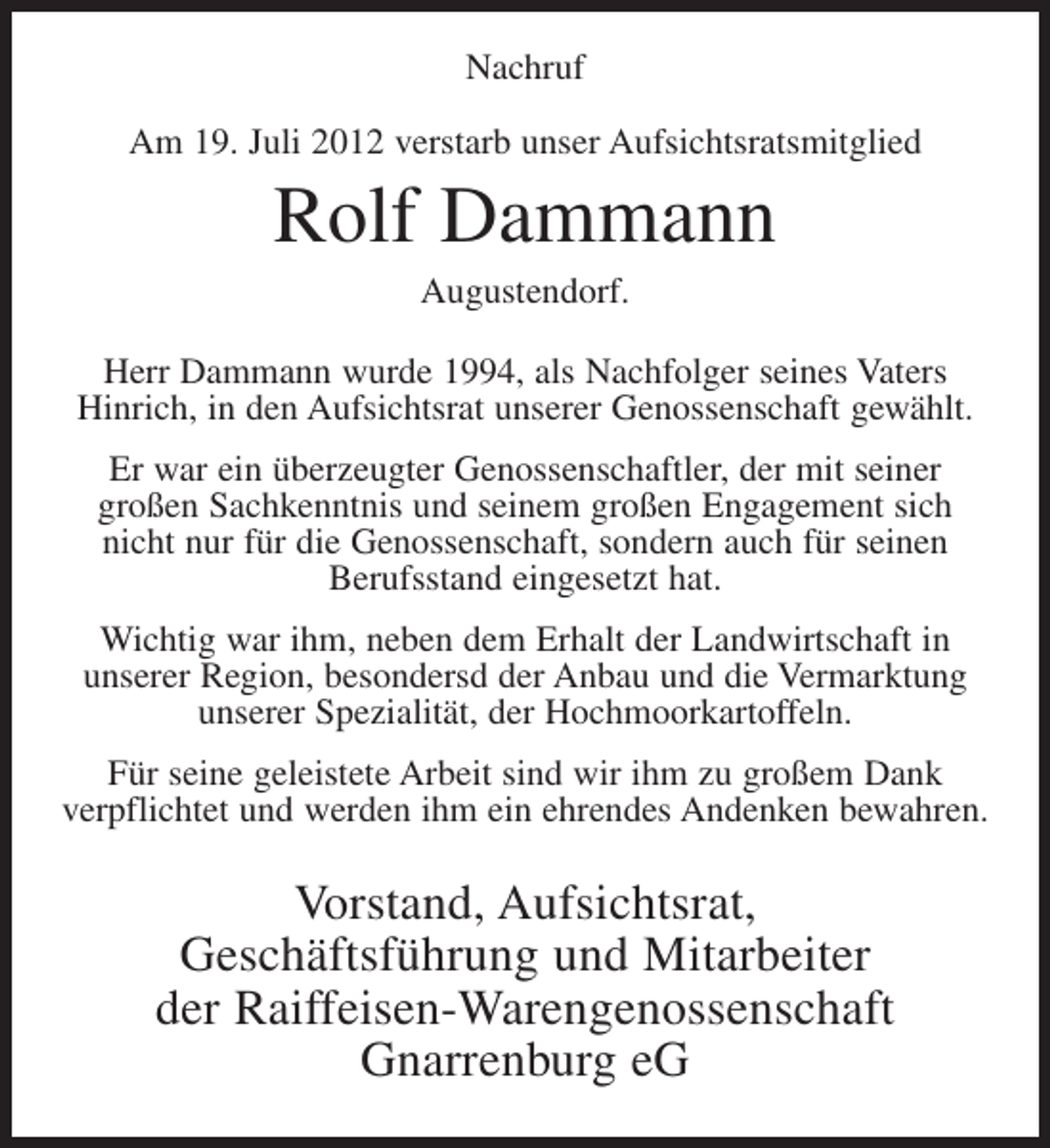 <p>Nachruf<br />Am 19. Juli 2012 verstarb unser Aufsichtsratsmitglied</p><p>Rolf Dammann<br />Augustendorf.<br />Herr Dammann wurde 1994, als Nachfolger seines Vaters<br />Hinrich, in den Aufsichtsrat unserer Genossenschaft gewählt.<br />Er war ein überzeugter Genossenschaftler, der mit seiner<br />großen Sachkenntnis und seinem großen Engagement sich<br />nicht nur für die Genossenschaft, sondern auch für seinen<br />Berufsstand eingesetzt hat.<br />Wichtig war ihm, neben dem Erhalt der Landwirtschaft in<br />unserer Region, besondersd der Anbau und die Vermarktung<br />unserer Spezialität, der Hochmoorkartoffeln.<br />Für seine geleistete Arbeit sind wir ihm zu großem Dank<br />verpflichtet und werden ihm ein ehrendes Andenken bewahren.</p><p>Vorstand, Aufsichtsrat,<br />Geschäftsführung und Mitarbeiter<br />der Raiffeisen-Warengenossenschaft<br />Gnarrenburg eG</p>
