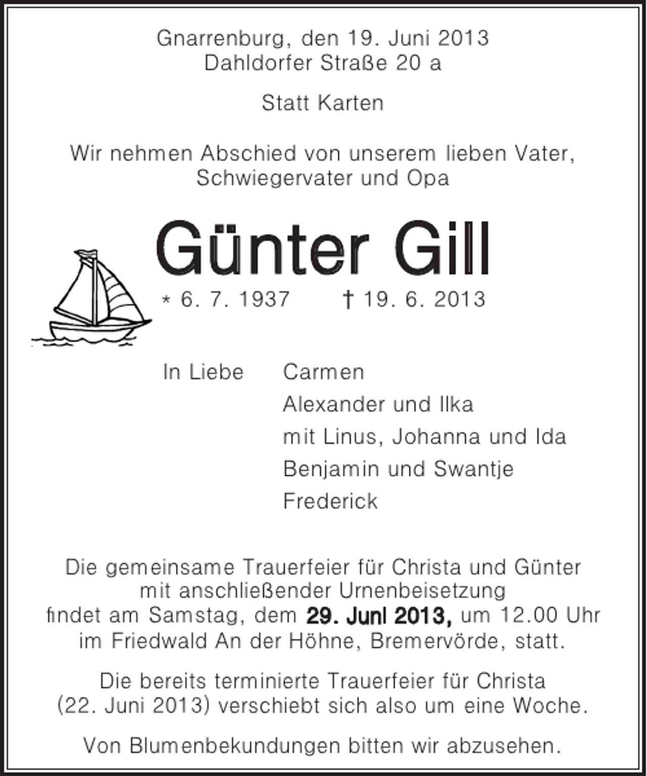 <p>Gnarrenburg, den 19. Juni 2013<br />Dahldorfer Straße 20 a<br />Statt Karten<br />Wir nehmen Abschied von unserem lieben Vater,<br />Schwiegervater und Opa</p><p>Günter Gill<br />* 6. 7. 1937<br />In Liebe</p><p>† 19. 6. 2013</p><p>Carmen<br />Alexander und Ilka<br />mit Linus, Johanna und Ida<br />Benjamin und Swantje<br />Frederick</p><p>Die gemeinsame Trauerfeier für Christa und Günter<br />mit anschließender Urnenbeisetzung<br />findet am Samstag, dem 29. Juni 2013, um 12.00 Uhr<br />im Friedwald An der Höhne, Bremervörde, statt.<br />Die bereits terminierte Trauerfeier für Christa<br />(22. Juni 2013) verschiebt sich also um eine Woche.<br />Von Blumenbekundungen bitten wir abzusehen.</p>