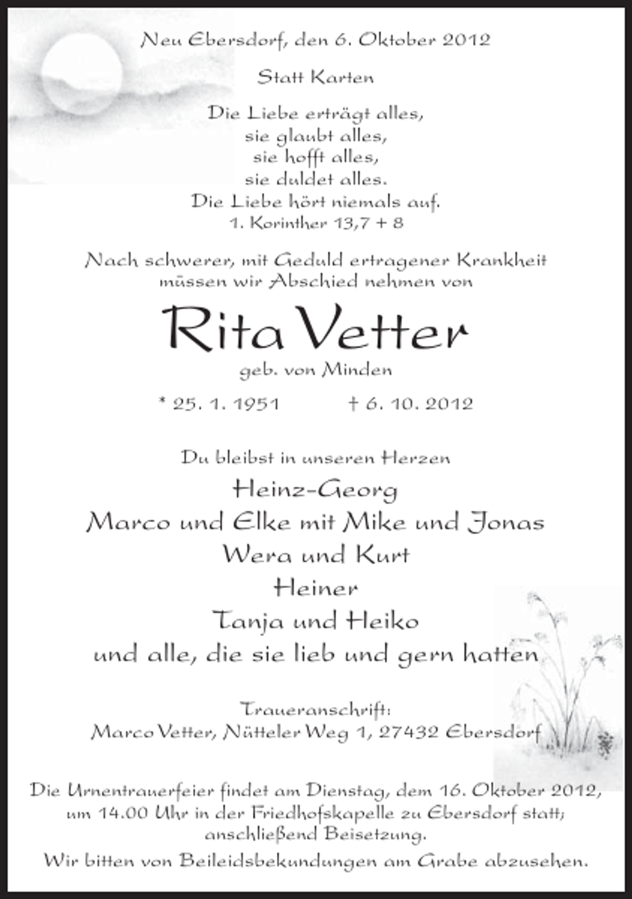<p>Neu Ebersdorf, den 6. Oktober 2012<br />Statt Karten<br />Die Liebe erträgt alles,<br />sie glaubt alles,<br />sie hofft alles,<br />sie duldet alles.<br />Die Liebe hört niemals auf.<br />1. Korinther 13,7 + 8</p><p>Nach schwerer, mit Geduld ertragener Krankheit<br />müssen wir Abschied nehmen von</p><p>Rita Vetter<br />geb. von Minden</p><p>* 25. 1. 1951</p><p>† 6. 10. 2012</p><p>Du bleibst in unseren Herzen</p><p>Heinz-Georg<br />Marco und Elke mit Mike und Jonas<br />Wera und Kurt<br />Heiner<br />Tanja und Heiko<br />und alle, die sie lieb und gern hatten<br />Traueranschrift:<br />Marco Vetter, Nütteler Weg 1, 27432 Ebersdorf<br />Die Urnentrauerfeier findet am Dienstag, dem 16. Oktober 2012,<br />um 14.00 Uhr in der Friedhofskapelle zu Ebersdorf statt;<br />anschließend Beisetzung.<br />Wir bitten von Beileidsbekundungen am Grabe abzusehen.</p>