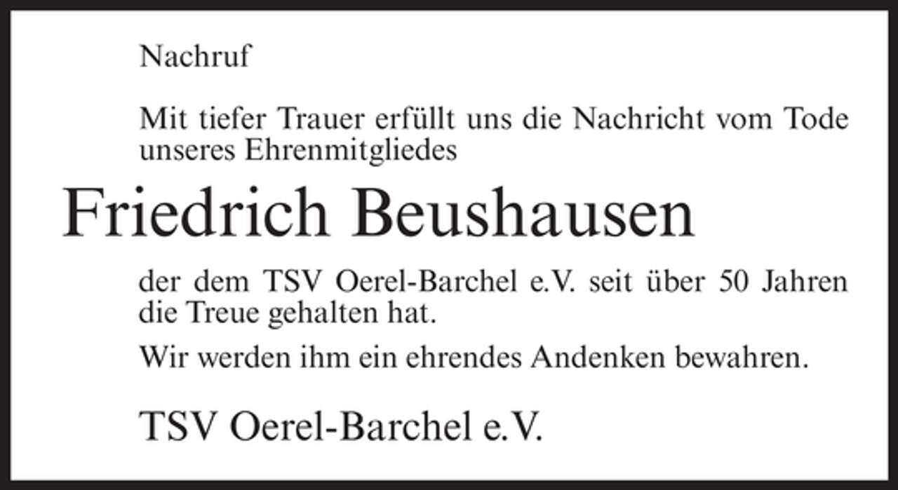<p>Nachruf<br />Mit tiefer Trauer erfüllt uns die Nachricht vom Tode<br />unseres Ehrenmitgliedes</p><p>Friedrich Beushausen<br />der dem TSV Oerel-Barchel e.V. seit über 50 Jahren<br />die Treue gehalten hat.<br />Wir werden ihm ein ehrendes Andenken bewahren.</p><p>TSV Oerel-Barchel e.V.</p>