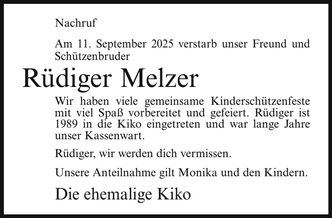 <p>Nachruf<br />Am 11. September 2025 verstarb unser Freund und<br />Schützenbruder</p><p>Rüdiger Melzer</p><p>Wir haben viele gemeinsame Kinderschützenfeste<br />mit viel Spaß vorbereitet und gefeiert. Rüdiger ist<br />1989 in die Kiko eingetreten und war lange Jahre<br />unser Kassenwart.<br />Rüdiger, wir werden dich vermissen.<br />Unsere Anteilnahme gilt Monika und den Kindern.</p><p>Die ehemalige Kiko</p>