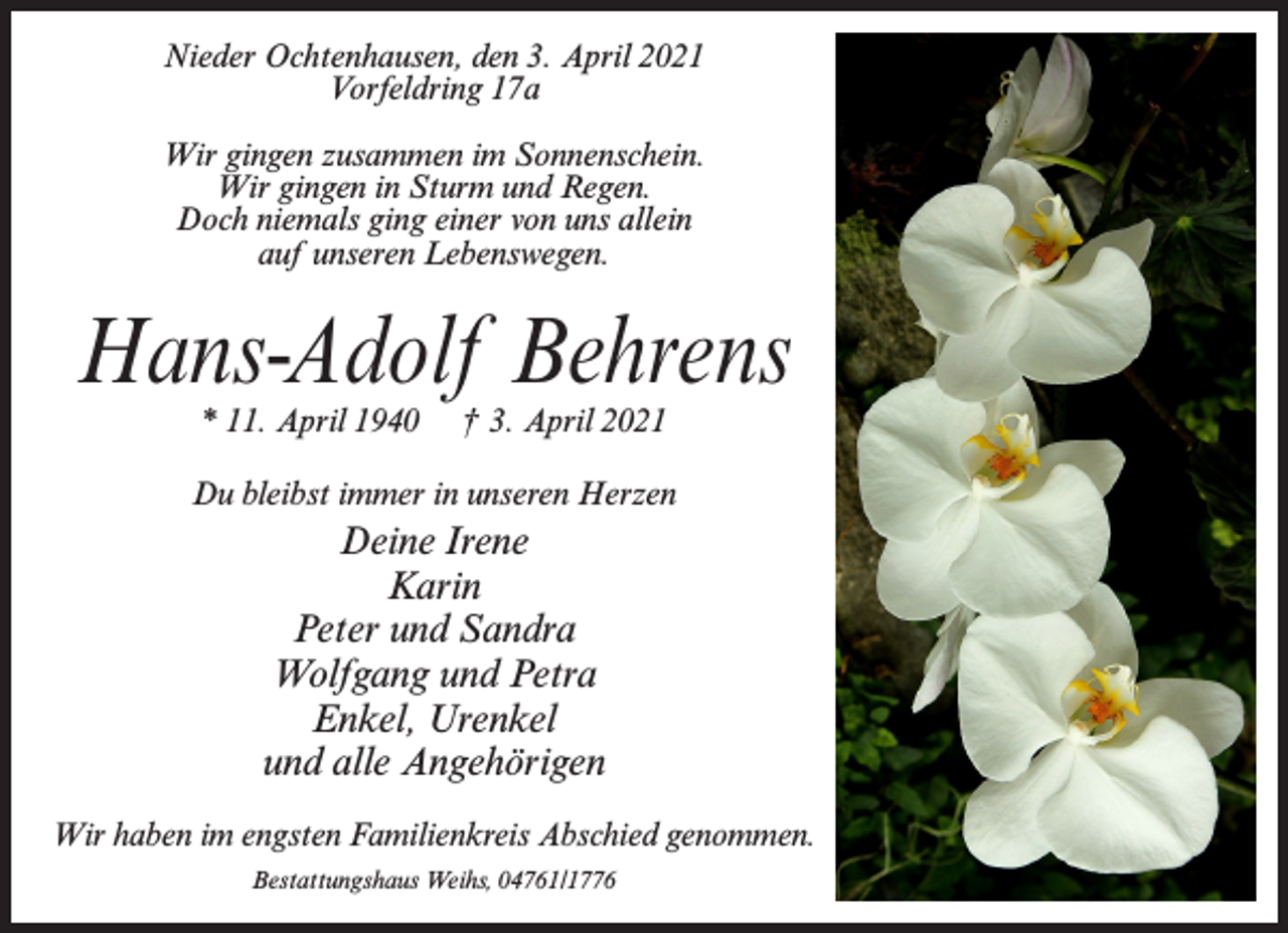 <p>Nieder Ochtenhausen, den 3. April 2021<br />Vorfeldring 17a<br />Wir gingen zusammen im Sonnenschein.<br />Wir gingen in Sturm und Regen.<br />Doch niemals ging einer von uns allein<br />auf unseren Lebenswegen.</p><p>Hans-Adolf Behrens<br />* 11. April 1940</p><p>† 3. April 2021</p><p>Du bleibst immer in unseren Herzen</p><p>Deine Irene<br />Karin<br />Peter und Sandra<br />Wolfgang und Petra<br />Enkel, Urenkel<br />und alle Angehörigen<br />Wir haben im engsten Familienkreis Abschied genommen.<br />Bestattungshaus Weihs, 04761/1776</p>