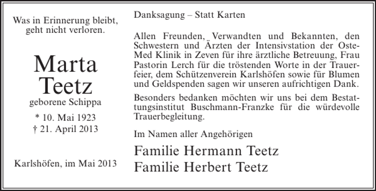 <p>Was in Erinnerung bleibt,<br />geht nicht verloren.</p><p>Marta<br />Teetz</p><p>geborene Schippa<br />* 10. Mai 1923<br />† 21. April 2013<br />Karlshöfen, im Mai 2013</p><p>Danksagung – Statt Karten<br />Allen Freunden, Verwandten und Bekannten, den<br />Schwestern und Ärzten der Intensivstation der OsteMed Klinik in Zeven für ihre ärztliche Betreuung, Frau<br />Pastorin Lerch für die tröstenden Worte in der Trauerfeier, dem Schützenverein Karlshöfen sowie für Blumen<br />und Geldspenden sagen wir unseren aufrichtigen Dank.<br />Besonders bedanken möchten wir uns bei dem Bestattungsinstitut Buschmann-Franzke für die würdevolle<br />Trauerbegleitung.<br />Im Namen aller Angehörigen</p><p>Familie Hermann Teetz<br />Familie Herbert Teetz</p>