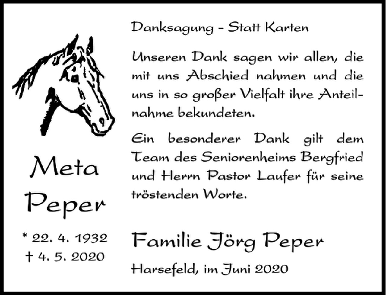 <p>Danksagung - Statt Karten<br />Unseren Dank sagen wir allen, die<br />mit uns Abschied nahmen und die<br />uns in so großer Vielfalt ihre Anteilnahme bekundeten.</p><p>Meta<br />Peper<br />* 22. 4. 1932<br />† 4. 5. 2020</p><p>Ein besonderer Dank gilt dem<br />Team des Seniorenheims Bergfried<br />und Herrn Pastor Laufer für seine<br />tröstenden Worte.</p><p>Familie Jörg Peper<br />Harsefeld, im Juni 2020</p>