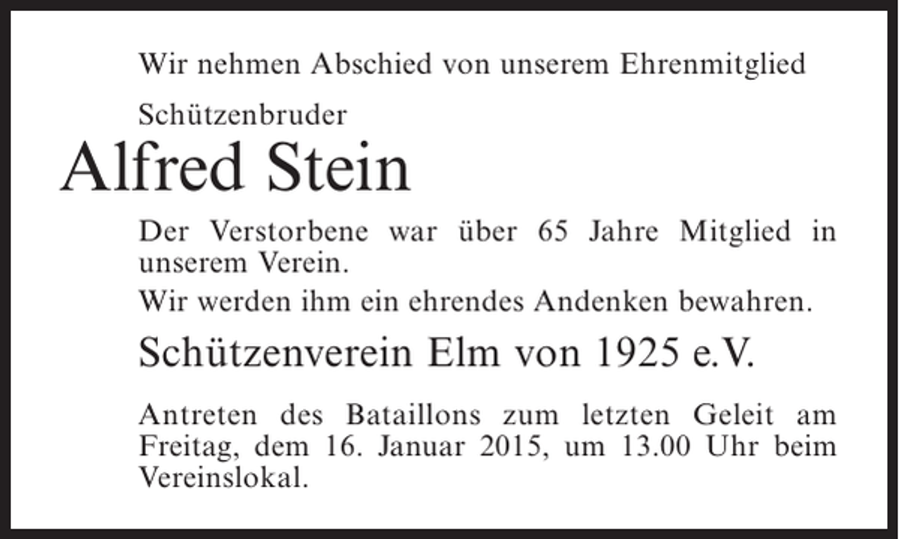 <p>Wir nehmen Abschied von unserem Ehrenmitglied<br />Schützenbruder</p><p>Alfred Stein<br />Der Verstorbene war über 65 Jahre Mitglied in<br />u<br />­ nserem Verein.<br />Wir werden ihm ein ehrendes Andenken bewahren.</p><p>Schützenverein Elm von 1925 e.V.<br />Antreten des Bataillons zum letzten Geleit am<br />F<br />­ reitag, dem 16. Januar 2015, um 13.00 Uhr beim<br />Vereinslokal.</p>