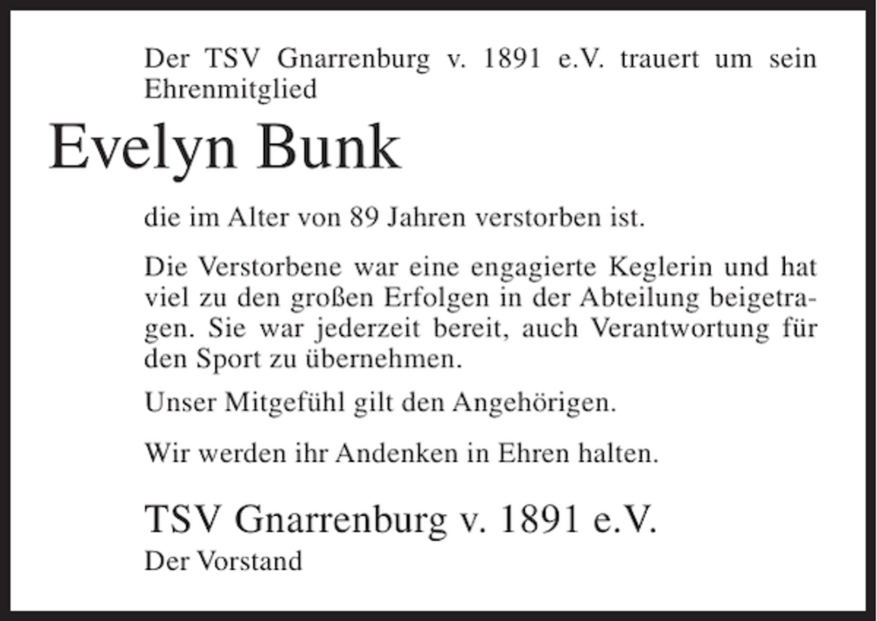 <p>Der TSV Gnarrenburg v. 1891 e.V. trauert um sein<br />Ehrenmitglied</p><p>Evelyn Bunk<br />die im Alter von 89 Jahren verstorben ist.<br />Die Verstorbene war eine engagierte Keglerin und hat<br />viel zu den großen Erfolgen in der Abteilung beigetragen. Sie war jederzeit bereit, auch Verantwortung für<br />den Sport zu übernehmen.<br />Unser Mitgefühl gilt den Angehörigen.<br />Wir werden ihr Andenken in Ehren halten.</p><p>TSV Gnarrenburg v. 1891 e.V.<br />Der Vorstand</p>