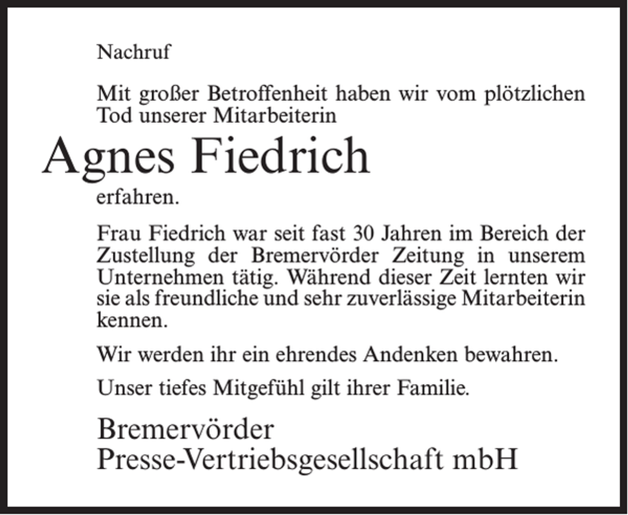 <p>Nachruf</p><p>Mit großer Betroffenheit haben wir vom plötzlichen<br />Tod unserer Mitarbeiterin</p><p>Agnes Fiedrich<br />erfahren.</p><p>Frau Fiedrich war seit fast 30 Jahren im Bereich der<br />Zustellung der Bremervörder Zeitung in unserem<br />Unternehmen tätig. Während dieser Zeit lernten wir<br />sie als freundliche und sehr zuverlässige Mitarbeiterin<br />kennen.<br />Wir werden ihr ein ehrendes Andenken bewahren.<br />Unser tiefes Mitgefühl gilt ihrer Familie.</p><p>Bremervörder<br />Presse-Vertriebsgesellschaft mbH</p>