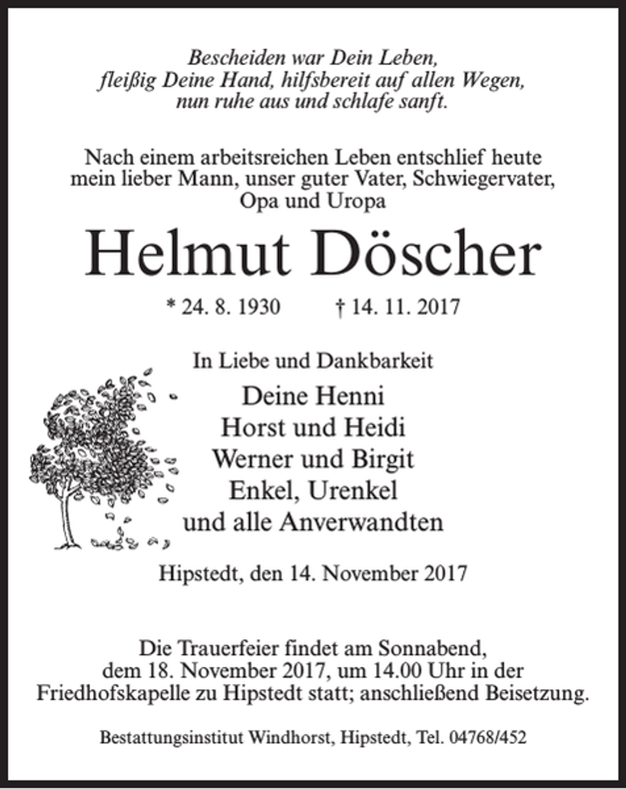 <p>Bescheiden war Dein Leben,<br />fleißig Deine Hand, hilfsbereit auf allen Wegen,<br />nun ruhe aus und schlafe sanft.<br />Nach einem arbeitsreichen Leben entschlief heute<br />mein lieber Mann, unser guter Vater, Schwiegervater,<br />Opa und Uropa</p><p>Helmut Döscher<br />* 24. 8. 1930 † 14. 11. 2017<br />In Liebe und Dankbarkeit</p><p>Deine Henni<br />Horst und Heidi<br />Werner und Birgit<br />Enkel, Urenkel<br />und alle Anverwandten<br />Hipstedt, den 14. November 2017<br />Die Trauerfeier findet am Sonnabend,<br />dem 18. November 2017, um 14.00 Uhr in der<br />Friedhofskapelle zu Hipstedt statt; anschließend Beisetzung.<br />Bestattungsinstitut Windhorst, Hipstedt, Tel. 04768/452</p>