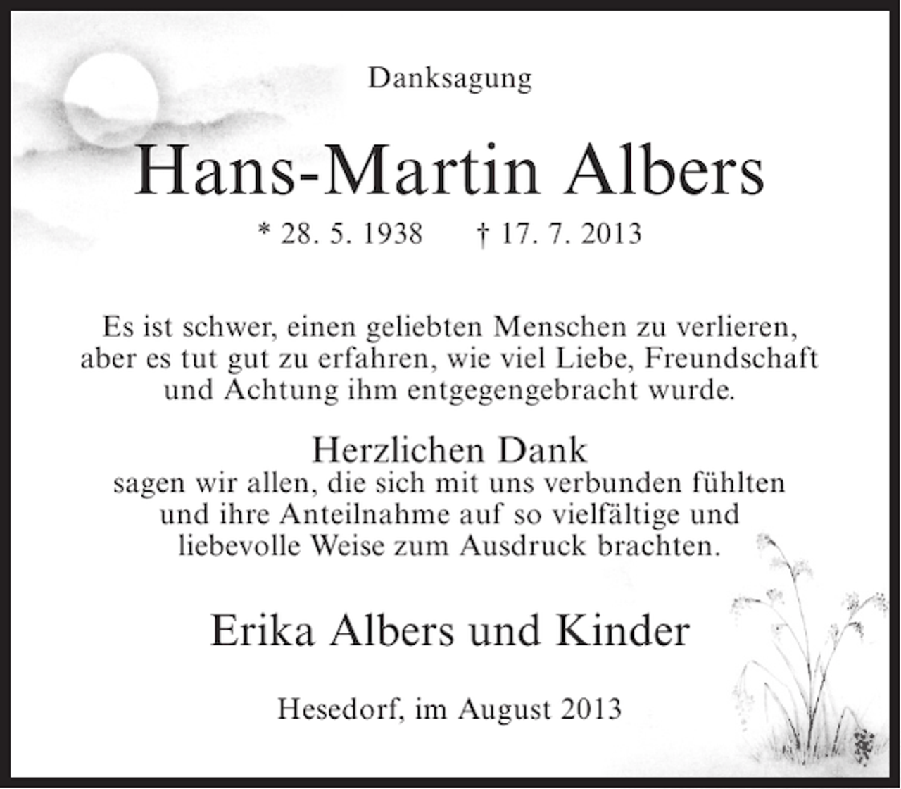 <p>Danksagung</p><p>Hans-Martin Albers<br />* 28. 5. 1938</p><p>† 17. 7. 2013</p><p>Es ist schwer, einen geliebten Menschen zu verlieren,<br />aber es tut gut zu erfahren, wie viel Liebe, Freundschaft<br />und Achtung ihm entgegengebracht wurde.</p><p>Herzlichen Dank</p><p>sagen wir allen, die sich mit uns verbunden fühlten<br />und ihre Anteilnahme auf so vielfältige und<br />liebevolle Weise zum Ausdruck brachten.</p><p>Erika Albers und Kinder<br />Hesedorf, im August 2013</p>