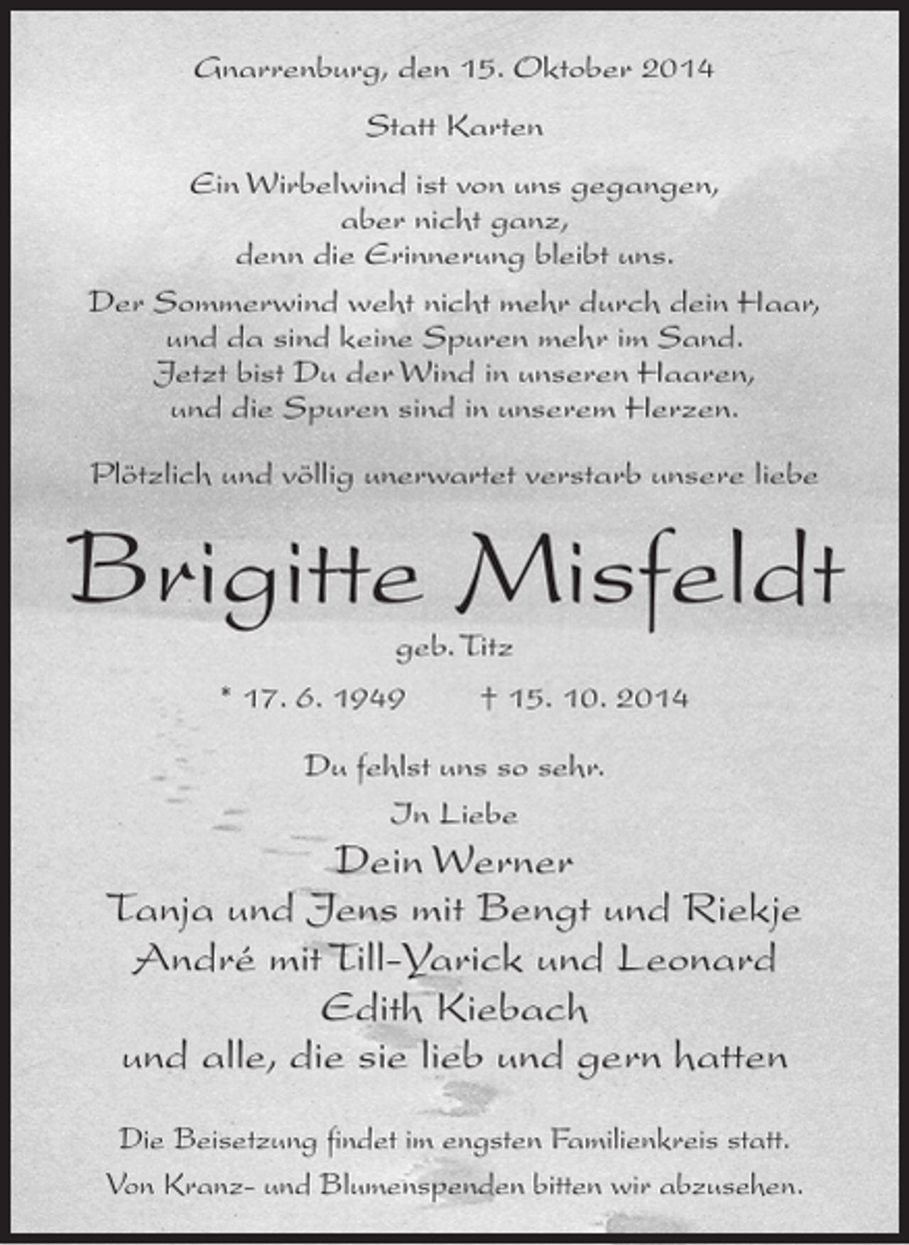 <p>Gnarrenburg, den 15. Oktober 2014<br />Statt Karten<br />Ein Wirbelwind ist von uns gegangen,<br />aber nicht ganz,<br />denn die Erinnerung bleibt uns.<br />Der Sommerwind weht nicht mehr durch dein Haar,<br />und da sind keine Spuren mehr im Sand.<br />Jetzt bist Du der Wind in unseren Haaren,<br />und die Spuren sind in unserem Herzen.<br />Plötzlich und völlig unerwartet verstarb unsere liebe</p>
<p>Brigitte Misfeldt<br />geb. Titz</p>
<p>* 17. 6. 1949</p>
<p>† 15. 10. 2014</p>
<p>Du fehlst uns so sehr.<br />In Liebe</p>
<p>Dein Werner<br />Tanja und Jens mit Bengt und Riekje<br />André mit Till-Yarick und Leonard<br />Edith Kiebach<br />und alle, die sie lieb und gern hatten<br />Die Beisetzung findet im engsten Familienkreis statt.<br />Von Kranz- und Blumenspenden bitten wir abzusehen.</p>