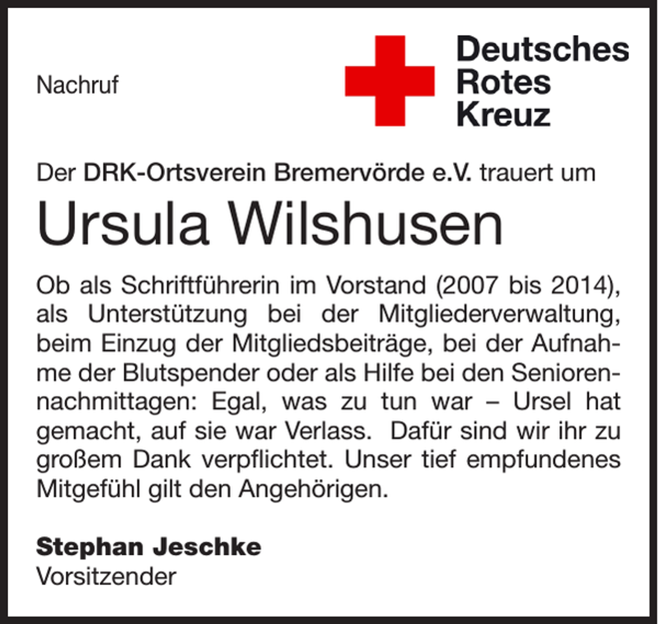 <p>Nachruf<br />Der DRK-Ortsverein Bremervörde e.V. trauert um</p><p>Ursula Wilshusen</p><p>Ob als Schriftführerin im Vorstand (2007 bis 2014),<br />als Unterstützung bei der Mitgliederverwaltung,<br />beim Einzug der Mitgliedsbeiträge, bei der Aufnah­<br />me der Blutspender oder als Hilfe bei den Senioren­<br />nachmittagen: Egal, was zu tun war – Ursel hat<br />gemacht, auf sie war Verlass. Dafür sind wir ihr zu<br />großem Dank verpflichtet. Unser tief empfundenes<br />Mitgefühl gilt den Angehörigen.<br />Stephan Jeschke<br />Vorsitzender</p>