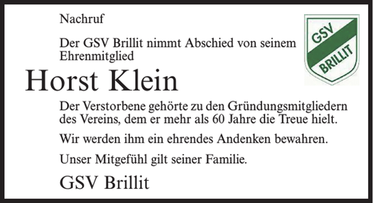 <p>Nachruf</p><p>Der GSV Brillit nimmt Abschied von seinem<br />Ehrenmitglied</p><p>Horst Klein</p><p>Der Verstorbene gehörte zu den Gründungsmitgliedern<br />des Vereins, dem er mehr als 60 Jahre die Treue hielt.<br />Wir werden ihm ein ehrendes Andenken bewahren.<br />Unser Mitgefühl gilt seiner Familie.</p><p>GSV Brillit</p>