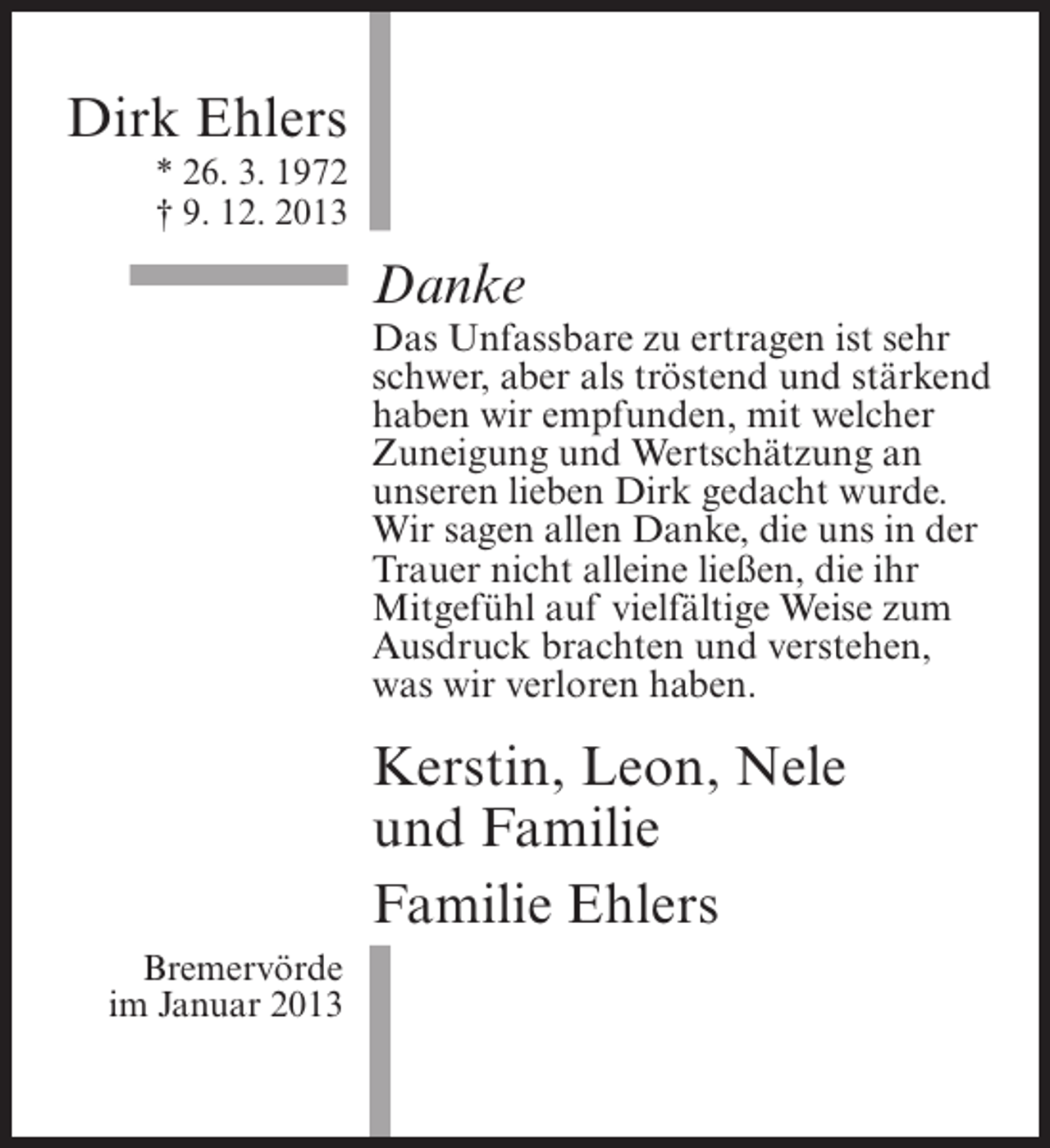 <p>Dirk Ehlers<br />* 26. 3. 1972<br />† 9. 12. 2013</p>
<p>Danke</p>
<p>Das Unfassbare zu ertragen ist sehr<br />schwer, aber als tröstend und stärkend<br />haben wir empfunden, mit welcher<br />Zuneigung und Wertschätzung an<br />unseren lieben Dirk gedacht wurde.<br />Wir sagen allen Danke, die uns in der<br />Trauer nicht alleine ließen, die ihr<br />Mitgefühl auf vielfältige Weise zum<br />Ausdruck brachten und verstehen,<br />was wir verloren haben.</p>
<p>Kerstin, Leon, Nele<br />und Familie<br />Familie Ehlers<br />Bremervörde<br />im Januar 2013</p>