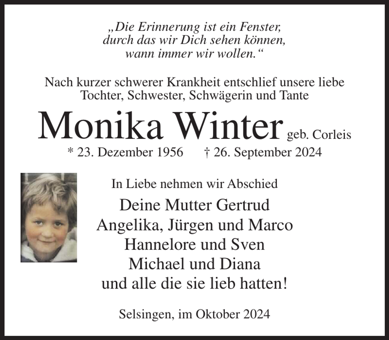 <p>„Die Erinnerung ist ein Fenster,<br />durch das wir Dich sehen können,<br />wann immer wir wollen.“<br />Nach kurzer schwerer Krankheit entschlief unsere liebe<br />Tochter, Schwester, Schwägerin und Tante</p><p>Monika Winter<br />* 23. Dezember 1956</p><p>geb. Corleis<br />† 26. September 2024</p><p>In Liebe nehmen wir Abschied</p><p>Deine Mutter Gertrud<br />Angelika, Jürgen und Marco<br />Hannelore und Sven<br />Michael und Diana<br />und alle die sie lieb hatten!<br />Selsingen, im Oktober 2024</p>