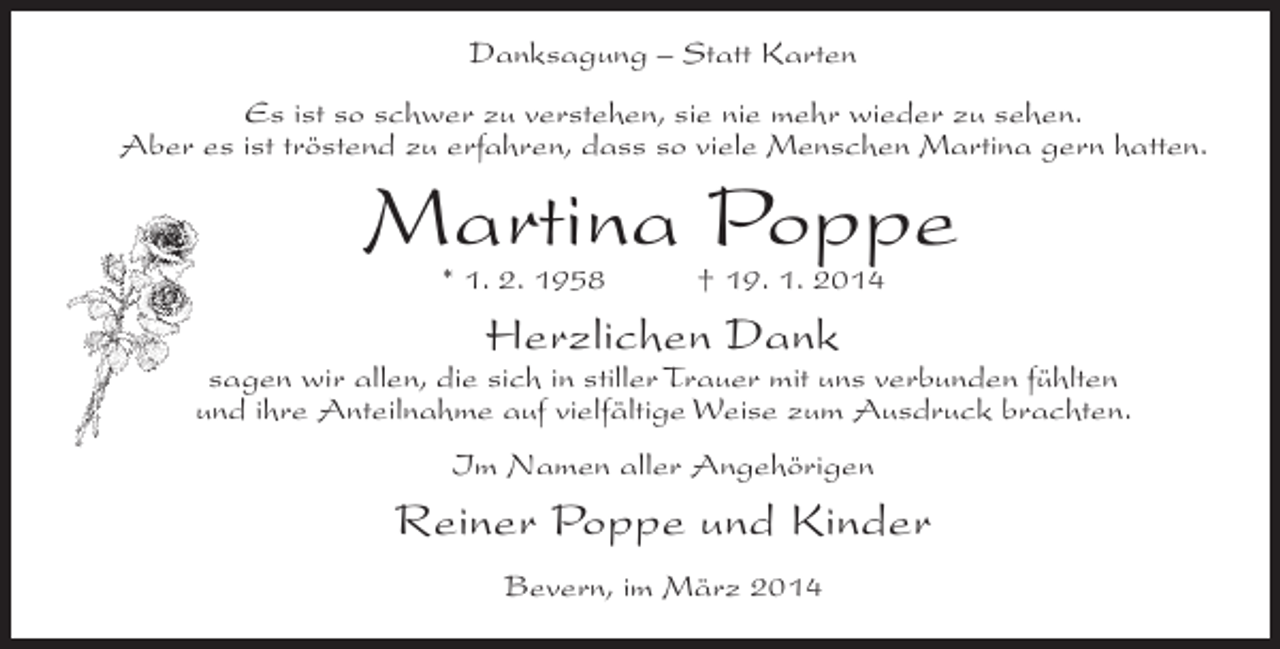 <p>Danksagung – Statt Karten<br />Es ist so schwer zu verstehen, sie nie mehr wieder zu sehen.<br />Aber es ist tröstend zu erfahren, dass so viele Menschen Martina gern hatten.</p><p>Martina Poppe<br />* 1. 2. 1958</p><p>† 19. 1. 2014</p><p>Herzlichen Dank</p><p>sagen wir allen, die sich in stiller Trauer mit uns verbunden fühlten<br />und ihre Anteilnahme auf vielfältige Weise zum Ausdruck brachten.<br />Im Namen aller Angehörigen</p><p>Reiner Poppe und Kinder<br />Bevern, im März 2014</p>