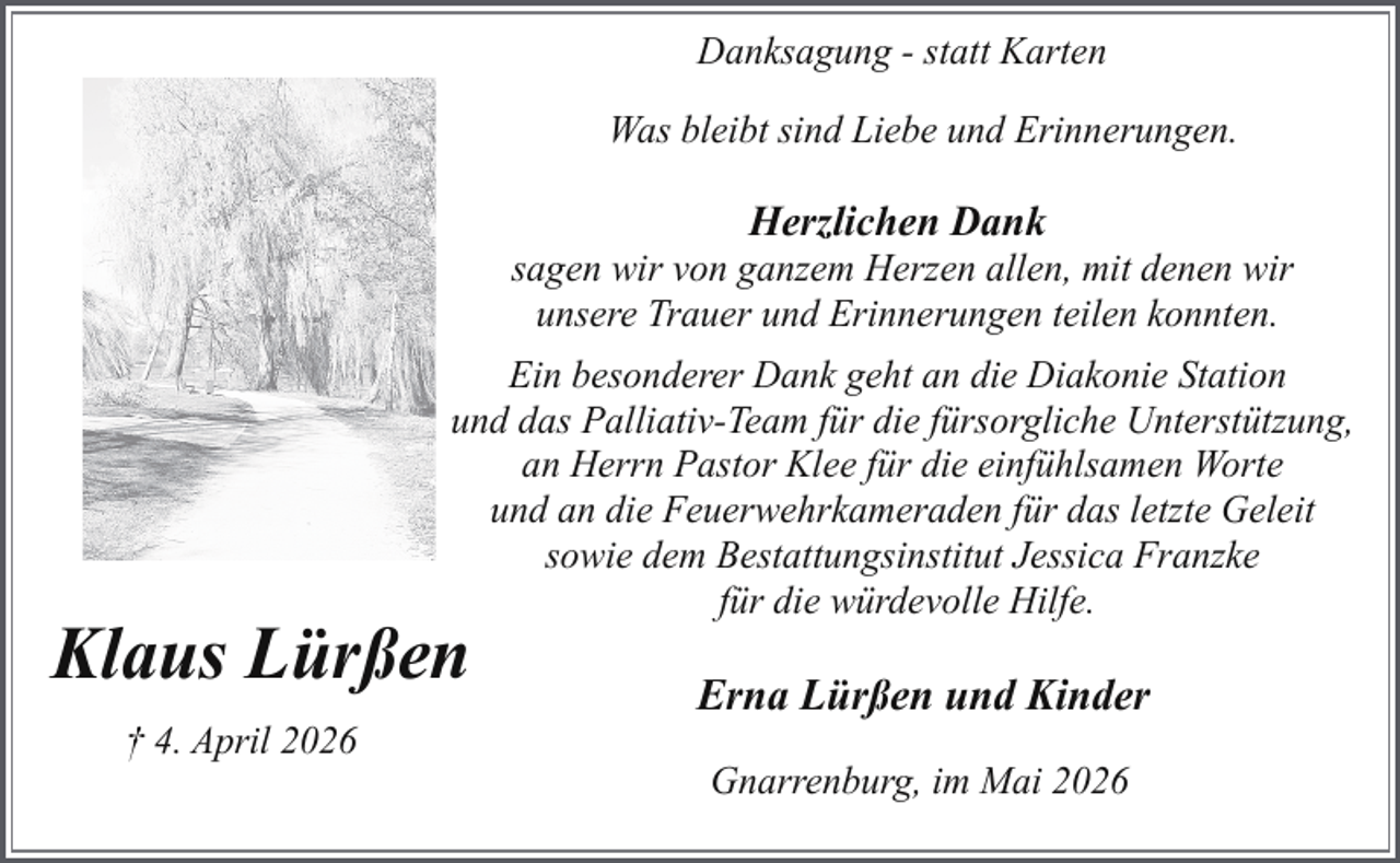<p>Danksagung - statt Karten<br />Was bleibt sind Liebe und Erinnerungen.</p><p>Herzlichen Dank</p><p>sagen wir von ganzem Herzen allen, mit denen wir<br />unsere Trauer und Erinnerungen teilen konnten.<br />Ein besonderer Dank geht an die Diakonie Station<br />und das Palliativ-Team für die fürsorgliche Unterstützung,<br />an Herrn Pastor Klee für die einfühlsamen Worte<br />und an die Feuerwehrkameraden für das letzte Geleit<br />sowie dem Bestattungsinstitut Jessica Franzke<br />für die würdevolle Hilfe.</p><p>Klaus Lürßen<br />† 4. April 2026</p><p>Erna Lürßen und Kinder<br />Gnarrenburg, im Mai 2026</p>