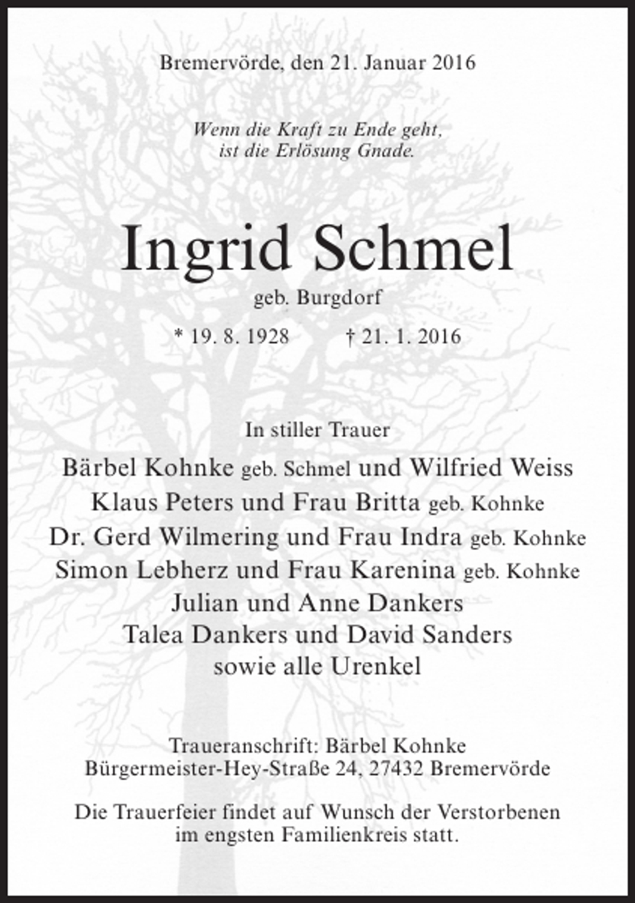 <p>Bremervörde, den 21. Januar 2016<br />Wenn die Kraft zu Ende geht,<br />ist die Erlösung Gnade.</p><p>Ingrid Schmel<br />geb. Burgdorf</p><p>* 19. 8. 1928 † 21. 1. 2016</p><p>In stiller Trauer</p><p>Bärbel Kohnke geb. Schmel und Wilfried Weiss<br />Klaus Peters und Frau Britta geb. Kohnke<br />Dr. Gerd Wilmering und Frau Indra geb. Kohnke<br />Simon Lebherz und Frau Karenina geb. Kohnke<br />Julian und Anne Dankers<br />Talea Dankers und David Sanders<br />sowie alle Urenkel<br />Traueranschrift: Bärbel Kohnke<br />Bürgermeister-Hey-Straße 24, 27432 Bremervörde<br />Die Trauerfeier findet auf Wunsch der Verstorbenen<br />im engsten Familienkreis statt.</p>