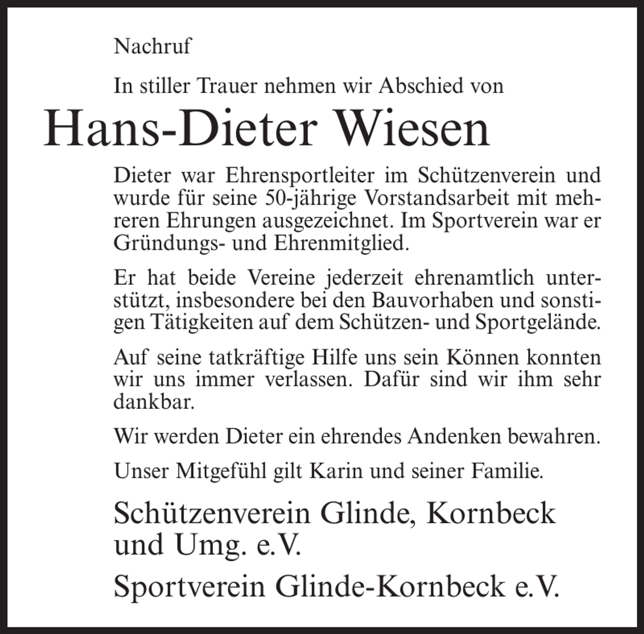 <p>Nachruf<br />In stiller Trauer nehmen wir Abschied von</p><p>Hans-Dieter Wiesen</p><p>Dieter war Ehrensportleiter im Schützenverein und<br />wurde für seine 50-jährige Vorstandsarbeit mit mehreren Ehrungen ausgezeichnet. Im Sportverein war er<br />Gründungs- und Ehrenmitglied.<br />Er hat beide Vereine jederzeit ehrenamtlich unterstützt, insbesondere bei den Bauvorhaben und sonstigen Tätigkeiten auf dem Schützen- und Sportgelände.<br />Auf seine tatkräftige Hilfe uns sein Können konnten<br />wir uns immer verlassen. Dafür sind wir ihm sehr<br />dankbar.<br />Wir werden Dieter ein ehrendes Andenken bewahren.<br />Unser Mitgefühl gilt Karin und seiner Familie.</p><p>Schützenverein Glinde, Kornbeck<br />und Umg. e.V.<br />Sportverein Glinde-Kornbeck e.V.</p>