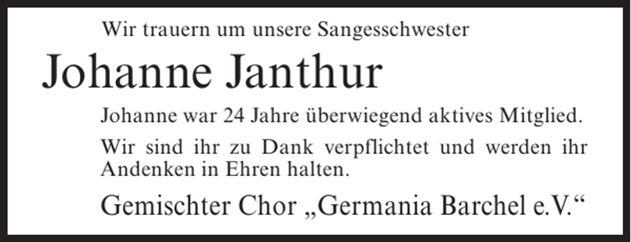 <p>Wir trauern um unsere Sangesschwester</p><p>Johanne Janthur<br />Johanne war 24 Jahre überwiegend aktives Mitglied.<br />Wir sind ihr zu Dank verpflichtet und werden ihr<br />Andenken in Ehren halten.</p><p>Gemischter Chor „Germania Barchel e.V.“</p>