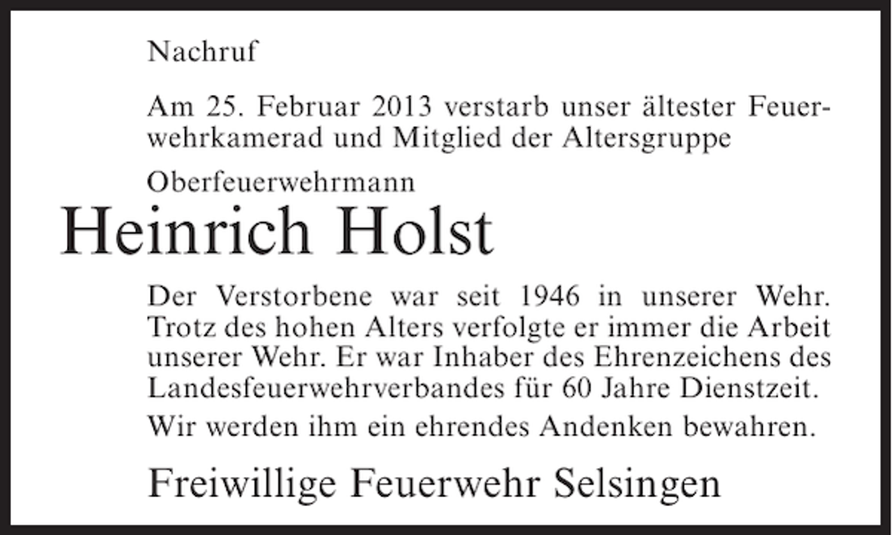 <p>Nachruf<br />Am 25. Februar 2013 verstarb unser ältester Feuerwehrkamerad und Mitglied der Altersgruppe<br />Oberfeuerwehrmann</p><p>Heinrich Holst<br />Der Verstorbene war seit 1946 in unserer Wehr.<br />Trotz des hohen Alters verfolgte er immer die Arbeit<br />unserer Wehr. Er war Inhaber des Ehrenzeichens des<br />Landesfeuerwehrverbandes für 60 Jahre Dienstzeit.<br />Wir werden ihm ein ehrendes Andenken bewahren.</p><p>Freiwillige Feuerwehr Selsingen</p>