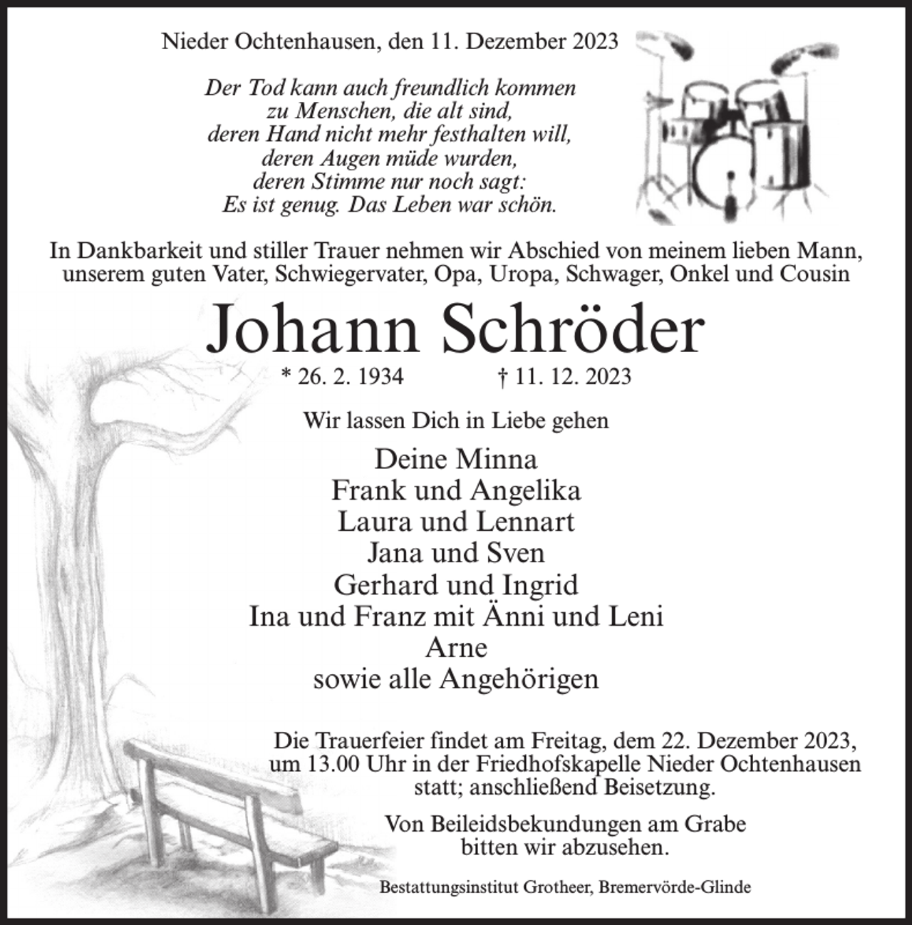 <p>Nieder Ochtenhausen, den 11. Dezember 2023<br />Der Tod kann auch freundlich kommen<br />zu Menschen, die alt sind,<br />deren Hand nicht mehr festhalten will,<br />deren Augen müde wurden,<br />deren Stimme nur noch sagt:<br />Es ist genug. Das Leben war schön.<br />In Dankbarkeit und stiller Trauer nehmen wir Abschied von meinem lieben Mann,<br />unserem guten Vater, Schwiegervater, Opa, Uropa, Schwager, Onkel und Cousin</p><p>Johann Schröder<br />* 26. 2. 1934</p><p>† 11. 12. 2023</p><p>Wir lassen Dich in Liebe gehen</p><p>Deine Minna<br />Frank und Angelika<br />Laura und Lennart<br />Jana und Sven<br />Gerhard und Ingrid<br />Ina und Franz mit Änni und Leni<br />Arne<br />sowie alle Angehörigen<br />Die Trauerfeier findet am Freitag, dem 22. Dezember 2023,<br />um 13.00 Uhr in der Friedhofskapelle Nieder Ochtenhausen<br />statt; anschließend Beisetzung.<br />Von Beileidsbekundungen am Grabe<br />bitten wir abzusehen.<br />Bestattungsinstitut Grotheer, Bremervörde-Glinde</p>