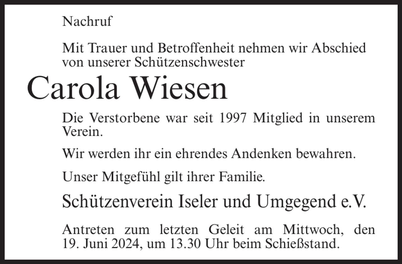 <p>Nachruf<br />Mit Trauer und Betroffenheit nehmen wir Abschied<br />von unserer Schützenschwester</p><p>Carola Wiesen<br />Die Verstorbene war seit 1997 Mitglied in unserem<br />Verein.<br />Wir werden ihr ein ehrendes Andenken bewahren.<br />Unser Mitgefühl gilt ihrer Familie.</p><p>Schützenverein Iseler und Umgegend e.V.<br />Antreten zum letzten Geleit am Mittwoch, den<br />19. Juni 2024, um 13.30 Uhr beim Schießstand.</p>