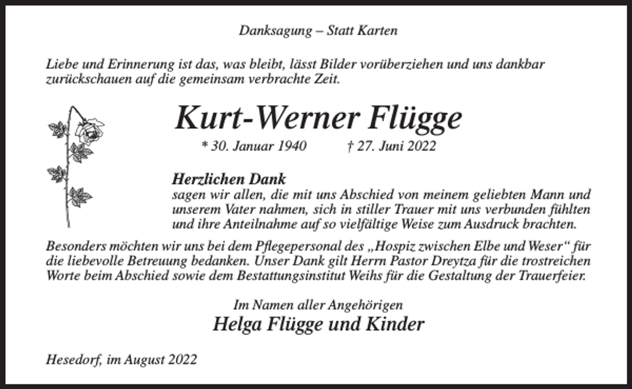 <p>Danksagung – Statt Karten<br />Liebe und Erinnerung ist das, was bleibt, lässt Bilder vorüberziehen und uns dankbar<br />zurückschauen auf die gemeinsam verbrachte Zeit.</p><p>Kurt-Werner Flügge<br />* 30. Januar 1940</p><p>† 27. Juni 2022</p><p>Herzlichen Dank</p><p>sagen wir allen, die mit uns Abschied von meinem geliebten Mann und<br />unserem Vater nahmen, sich in stiller Trauer mit uns verbunden fühlten<br />und ihre Anteilnahme auf so vielfältige Weise zum Ausdruck brachten.<br />Besonders möchten wir uns bei dem Pflegepersonal des „Hospiz zwischen Elbe und Weser“ für<br />die liebevolle Betreuung bedanken. Unser Dank gilt Herrn Pastor Dreytza für die trostreichen<br />Worte beim Abschied sowie dem Bestattungsinstitut Weihs für die Gestaltung der Trauerfeier.<br />Im Namen aller Angehörigen</p><p>Helga Flügge und Kinder<br />Hesedorf, im August 2022</p>