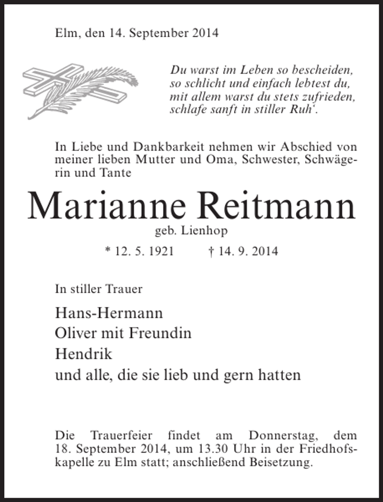 <p>Elm, den 14. September 2014<br />Du warst im Leben so bescheiden,<br />so schlicht und einfach lebtest du,<br />mit allem warst du stets zufrieden,<br />schlafe sanft in stiller Ruh‘.<br />In Liebe und Dankbarkeit nehmen wir Abschied von<br />meiner lieben Mutter und Oma, Schwester, Schwägerin und Tante</p><p>Marianne Reitmann<br />geb. Lienhop</p><p>* 12. 5. 1921 † 14. 9. 2014<br />In stiller Trauer</p><p>Hans-Hermann<br />Oliver mit Freundin<br />Hendrik<br />und alle, die sie lieb und gern hatten</p><p>Die Trauerfeier findet am Donnerstag, dem<br />18. September 2014, um 13.30 Uhr in der Friedhofskapelle zu Elm statt; anschließend Beisetzung.</p>