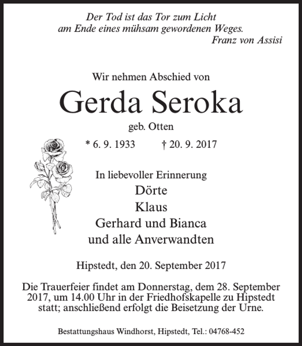 <p>Der Tod ist das Tor zum Licht<br />am Ende eines mühsam gewordenen Weges.<br />Franz von Assisi<br />Wir nehmen Abschied von</p><p>Gerda Seroka<br />geb. Otten<br />* 6. 9. 1933 † 20. 9. 2017<br />In liebevoller Erinnerung</p><p>Dörte<br />Klaus<br />Gerhard und Bianca<br />und alle Anverwandten<br />Hipstedt, den 20. September 2017<br />Die Trauerfeier findet am Donnerstag, dem 28. September<br />2017, um 14.00 Uhr in der Friedhofskapelle zu Hipstedt<br />statt; an­schließend erfolgt die Beisetzung der Urne.<br />Bestattungshaus Windhorst, Hipstedt, Tel.: 04768-452</p>