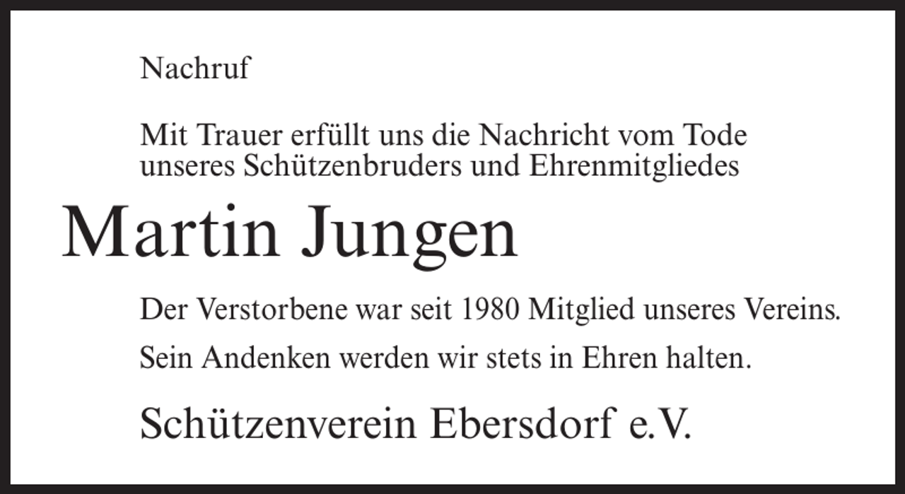 <p>Nachruf<br />Mit Trauer erfüllt uns die Nachricht vom Tode<br />unseres Schützenbruders und Ehrenmitgliedes</p><p>Martin Jungen<br />Der Verstorbene war seit 1980 Mitglied unseres Vereins.<br />Sein Andenken werden wir stets in Ehren halten.</p><p>Schützenverein Ebersdorf e.V.</p>