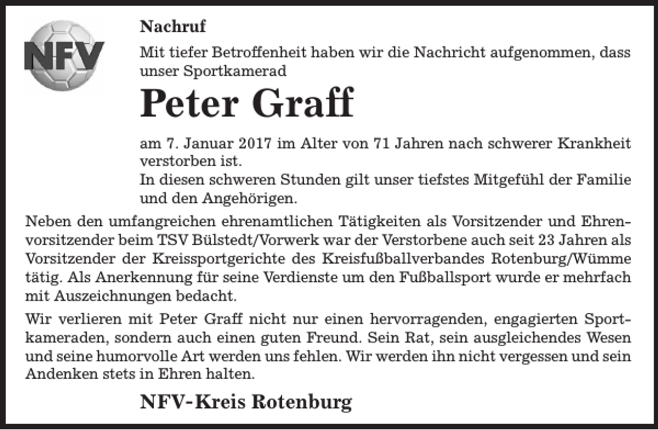 <p>Nachruf<br />Mit tiefer Betroffenheit haben wir die Nachricht aufgenommen, dass<br />unser Sportkamerad</p><p>Peter Graff</p><p>am 7. Januar 2017 im Alter von 71 Jahren nach schwerer Krankheit<br />verstorben ist.<br />In diesen schweren Stunden gilt unser tiefstes Mitgefühl der Familie<br />und den Angehörigen.<br />Neben den umfangreichen ehrenamtlichen Tätigkeiten als Vorsitzender und Ehrenvorsitzender beim TSV Bülstedt/Vorwerk war der Verstorbene auch seit 23 Jahren als<br />Vorsitzender der Kreissportgerichte des Kreisfußballverbandes Rotenburg/Wümme<br />tätig. Als Anerkennung für seine Verdienste um den Fußballsport wurde er mehrfach<br />mit Auszeichnungen bedacht.<br />Wir verlieren mit Peter Graff nicht nur einen hervorragenden, engagierten Sportkameraden, sondern auch einen guten Freund. Sein Rat, sein ausgleichendes Wesen<br />und seine humorvolle Art werden uns fehlen. Wir werden ihn nicht vergessen und sein<br />Andenken stets in Ehren halten.</p><p>NFV- Kreis Rotenburg</p>