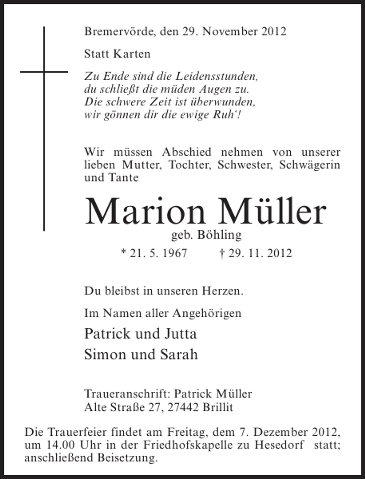 <p>Bremervörde, den 29. November 2012<br />Statt Karten<br />Zu Ende sind die Leidensstunden,<br />du schließt die müden Augen zu.<br />Die schwere Zeit ist überwunden,<br />wir gönnen dir die ewige Ruh‘!<br />Wir müssen Abschied nehmen von unserer<br />lieben Mutter, Tochter, Schwester, Schwägerin<br />und Tante</p><p>Marion Müller<br />geb. Böhling</p><p>* 21. 5. 1967</p><p>† 29. 11. 2012</p><p>Du bleibst in unseren Herzen.<br />Im Namen aller Angehörigen</p><p>Patrick und Jutta<br />Simon und Sarah<br />Traueranschrift: Patrick Müller<br />Alte Straße 27, 27442 Brillit<br />Die Trauerfeier findet am Freitag, dem 7. Dezember 2012,<br />um 14.00 Uhr in der Friedhofskapelle zu Hesedorf statt;<br />anschließend Beisetzung.</p>