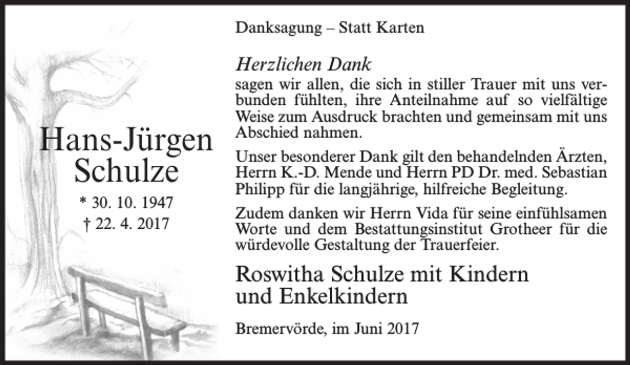 <p>Danksagung – Statt Karten</p><p>Herzlichen Dank</p><p>Hans-Jürgen<br />Schulze<br />* 30. 10. 1947<br />† 22. 4. 2017</p><p>sagen wir allen, die sich in stiller Trauer mit uns verbunden fühlten, ihre Anteilnahme auf so vielfältige<br />Weise zum Ausdruck brachten und gemeinsam mit uns<br />Abschied nahmen.<br />Unser besonderer Dank gilt den behandelnden Ärzten,<br />Herrn K.-D. Mende und Herrn PD Dr. med. Sebastian<br />Philipp für die langjährige, hilfreiche Begleitung.<br />Zudem danken wir Herrn Vida für seine einfühlsamen<br />Worte und dem Bestattungsinstitut Grotheer für die<br />würdevolle Gestaltung der Trauerfeier.</p><p>Roswitha Schulze mit Kindern<br />und Enkelkindern<br />Bremervörde, im Juni 2017</p>