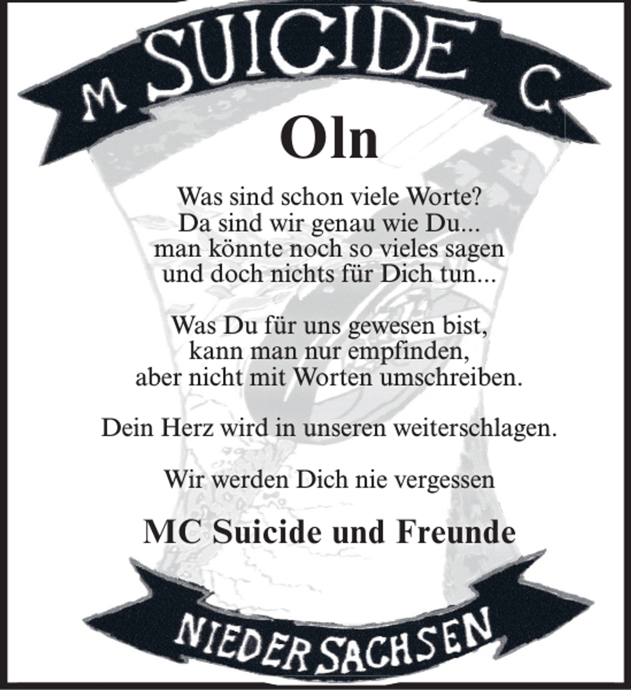 <p>Oln<br />Was sind schon viele Worte?<br />Da sind wir genau wie Du...<br />man könnte noch so vieles sagen<br />und doch nichts für Dich tun...<br />Was Du für uns gewesen bist,<br />kann man nur empfinden,<br />aber nicht mit Worten umschreiben.<br />Dein Herz wird in unseren weiterschlagen.<br />Wir werden Dich nie vergessen</p><p>MC Suicide und Freunde</p>