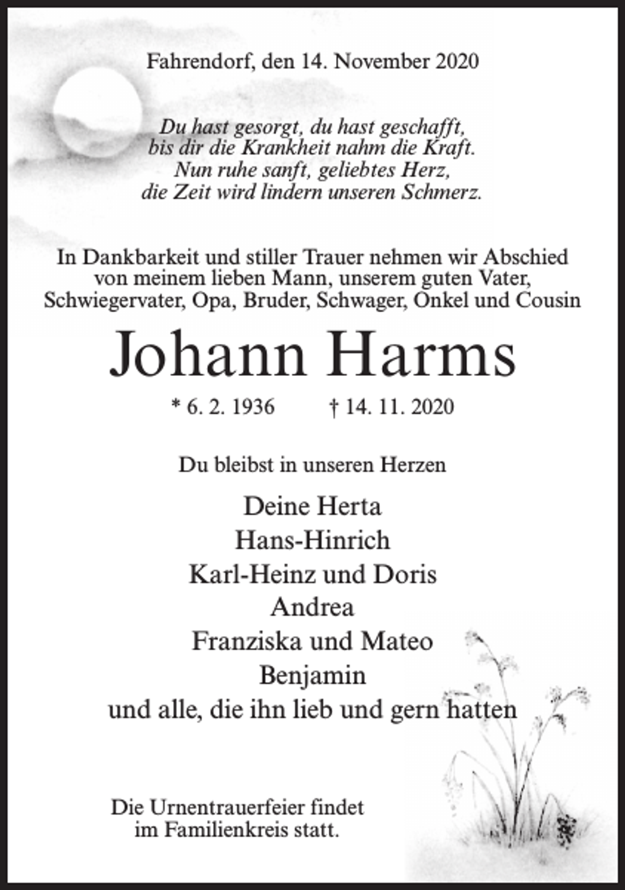 <p>Fahrendorf, den 14. November 2020<br />Du hast gesorgt, du hast geschafft,<br />bis dir die Krankheit nahm die Kraft.<br />Nun ruhe sanft, geliebtes Herz,<br />die Zeit wird lindern unseren Schmerz.<br />In Dankbarkeit und stiller Trauer nehmen wir Abschied<br />von meinem lieben Mann, unserem guten Vater,<br />Schwiegervater, Opa, Bruder, Schwager, Onkel und Cousin</p><p>Johann Harms<br />* 6. 2. 1936</p><p>† 14. 11. 2020</p><p>Du bleibst in unseren Herzen</p><p>Deine Herta<br />Hans-Hinrich<br />Karl-Heinz und Doris<br />Andrea<br />Franziska und Mateo<br />Benjamin<br />und alle, die ihn lieb und gern hatten</p><p>Die Urnentrauerfeier findet<br />im Familienkreis statt.</p>