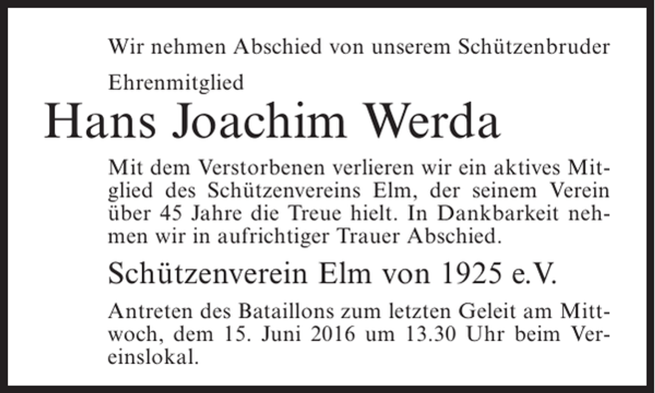 <p>Wir nehmen Abschied von unserem Schützenbruder<br />Ehrenmitglied</p><p>Hans Joachim Werda<br />Mit dem Verstorbenen verlieren wir ein aktives Mitglied des Schützenvereins Elm, der seinem Verein<br />über 45 Jahre die Treue hielt. In Dankbarkeit nehmen wir in aufrichtiger Trauer Abschied.</p><p>Schützenverein Elm von 1925 e.V.<br />Antreten des Bataillons zum letzten Geleit am Mittwoch, dem 15. Juni 2016 um 13.30 Uhr beim Vereinslokal.</p>