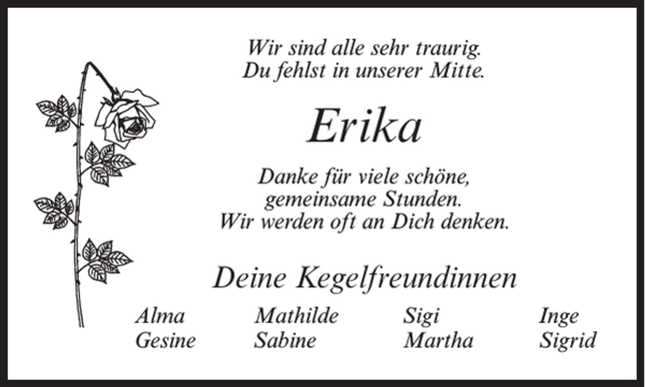 <p>Wir sind alle sehr traurig.<br />Du fehlst in unserer Mitte.</p><p>Erika<br />Danke für viele schöne,<br />gemeinsame Stunden.<br />Wir werden oft an Dich denken.</p><p>Deine Kegelfreundinnen<br />Alma<br />Gesine</p><p>Mathilde<br />Sabine</p><p>Sigi<br />Martha</p><p>Inge<br />Sigrid</p>
