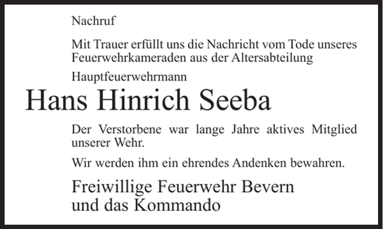 <p>Nachruf<br />Mit Trauer erfüllt uns die Nachricht vom Tode unseres<br />Feuerwehrkameraden aus der Altersabteilung<br />Hauptfeuerwehrmann</p><p>Hans Hinrich Seeba</p><p>Der Verstorbene war lange Jahre aktives Mitglied<br />­unserer Wehr.<br />Wir werden ihm ein ehrendes Andenken bewahren.</p><p>Freiwillige Feuerwehr Bevern<br />und das Kommando</p>